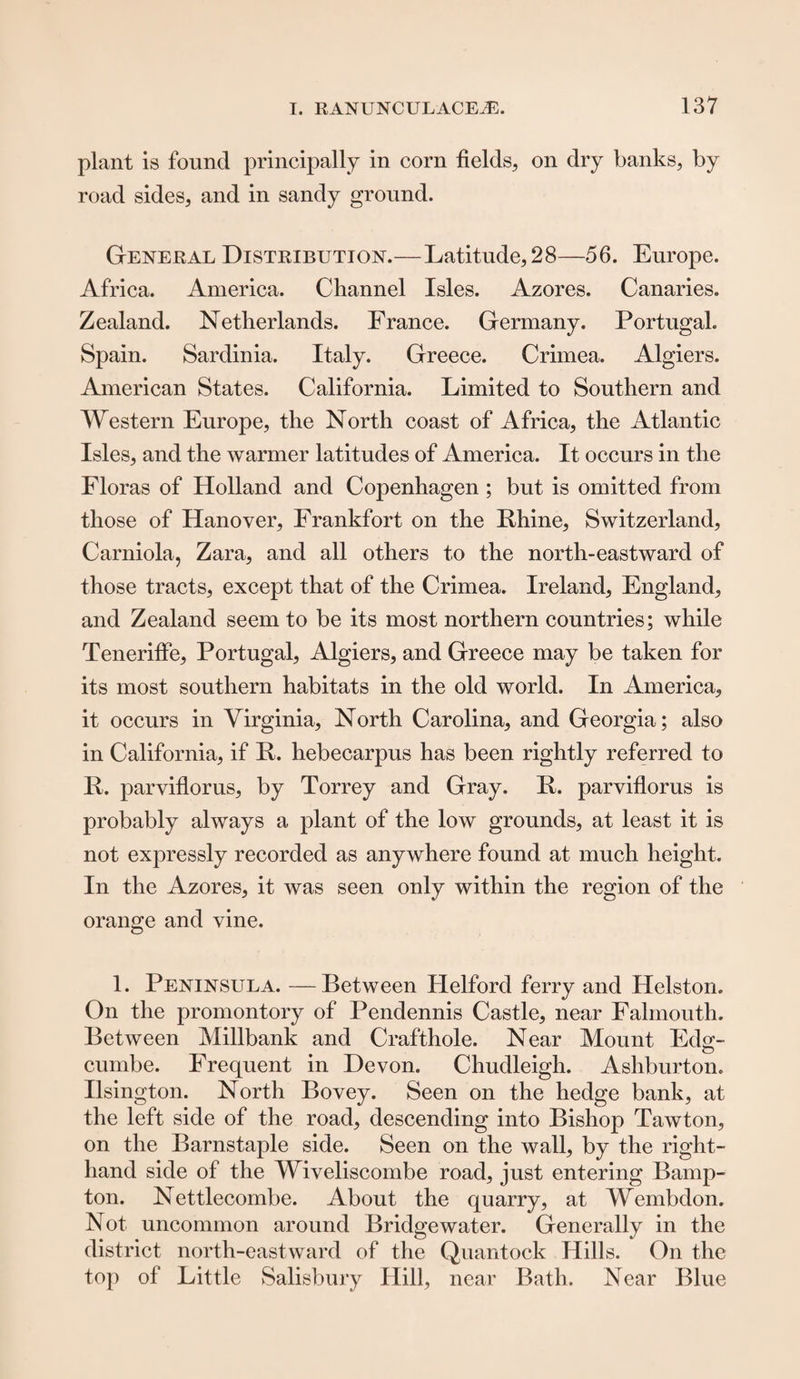 plant is found principally in corn fields, on dry banks, by road sides, and in sandy ground. General Distribution.—Latitude, 28—56. Europe. Africa. America. Channel Isles. Azores. Canaries. Zealand. Netherlands. France. Germany. Portugal. Spain. Sardinia. Italy. Greece. Crimea. Algiers. American States. California. Limited to Southern and Western Europe, the North coast of Africa, the Atlantic Isles, and the warmer latitudes of America. It occurs in the Floras of Holland and Copenhagen ; but is omitted from those of Hanover, Frankfort on the Rhine, Switzerland, Carniola, Zara, and all others to the north-eastward of those tracts, except that of the Crimea. Ireland, England, and Zealand seem to be its most northern countries; while Tenerifie, Portugal, Algiers, and Greece may be taken for its most southern habitats in the old world. In America, it occurs in Virginia, North Carolina, and Georgia; also in California, if R. hebecarpus has been rightly referred to R. parviflorus, by Torrey and Gray. R. parviflorus is probably always a plant of the low grounds, at least it is not expressly recorded as anywhere found at much height. In the Azores, it was seen only within the region of the orange and vine. 1. Peninsula. —Between Helford ferry and Helston. On the promontory of Pendennis Castle, near Falmouth. Between Millbank and Crafthole. Near Mount Edg- cumbe. Frequent in Devon. Chudleigh. Ashburton. Ilsington. North Bovey. Seen on the hedge bank, at the left side of the road, descending into Bishop Tawton, on the Barnstaple side. Seen on the wall, by the right- hand side of the Wiveliscombe road, just entering Bamp- ton. Nettlecombe. About the quarry, at Wembdon. Not uncommon around Bridgewater. Generally in the district north-eastward of the Quantock Hills. On the top of Little Salisbury Hill, near Bath. Near Blue