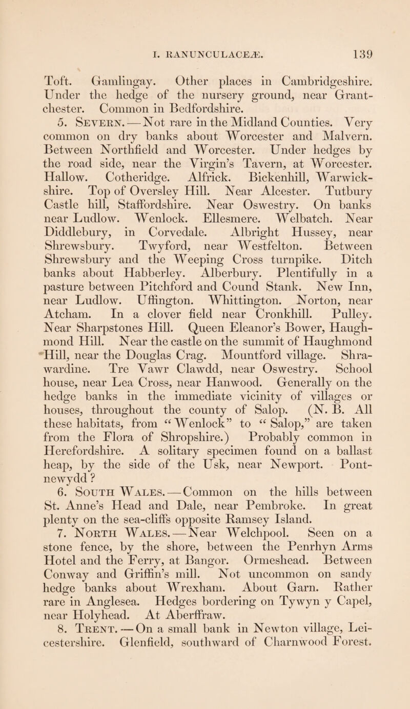 Toft. Gamlingay. Other places in Cambridgeshire. Under the hedge of the nursery ground, near Grant- chest er. Common in Bedfordshire. 5. Severn. — Not rare in the Midland Counties. Very common on dry banks about Worcester and Malvern. Between Northfield and Worcester. Under hedges by the road side, near the Virgin’s Tavern, at Worcester. Hallow. Cotheridge. Alfrick. Bickenhill, Warwick¬ shire. Top of Oversley Hill. Near Alcester. Tutbury Castle hill, Staffordshire. Near Oswestry. On banks near Ludlow. Wenlock. Ellesmere. Welbatch. Near Diddlebury, in Corvedale. Albright Hussey, near Shrewsbury. Twyford, near Westfelton. Between Shrewsbury and the Weeping Cross turnpike. Hitch banks about Habberley. Alberbury. Plentifully in a pasture between Pitchford and Cound Stank. New Inn, near Ludlow. Uffington. Whittington. Norton, near Atcham. In a clover field near Cronkhill. Pulley. Near Sharpstones Hill. Queen Eleanor’s Bower, Haugh- mond Hill. Near the castle on the summit of Haughmond Hill, near the Douglas Crag. Mountford village. Shra- wardine. Tre Vawr Clawdd, near Oswestry. School house, near Lea Cross, near Hanwood. Generally on the hedge banks in the immediate vicinity of villages or houses, throughout the county of Salop. (N. B. All these habitats, from es Wenlock” to “ Salop,” are taken from the Flora of Shropshire.) Probably common in Herefordshire. A solitary specimen found on a ballast heap, by the side of the Usk, near Newport. Pont- newydd ? 6. South Wales. — Common on the hills between St. Anne’s Head and Dale, near Pembroke. In great plenty on the sea-cliffs opposite Bamsey Island. 7. North Wales. — Near Welchpool. Seen on a stone fence, by the shore, between the Penrhyn Arms Hotel and the Ferry, at Bangor. Ormeshead. Between Conway and Griffin’s mill. Not uncommon on sandy hedge banks about Wrexham. About Garn. Rather rare in Anglesea. Hedges bordering on Tywyn y Capel, near Holyhead. At Aberffraw. 8. Trent.—On a small bank in Newton village, Lei¬ cestershire. Glenfield, southward of Charnwood Forest.