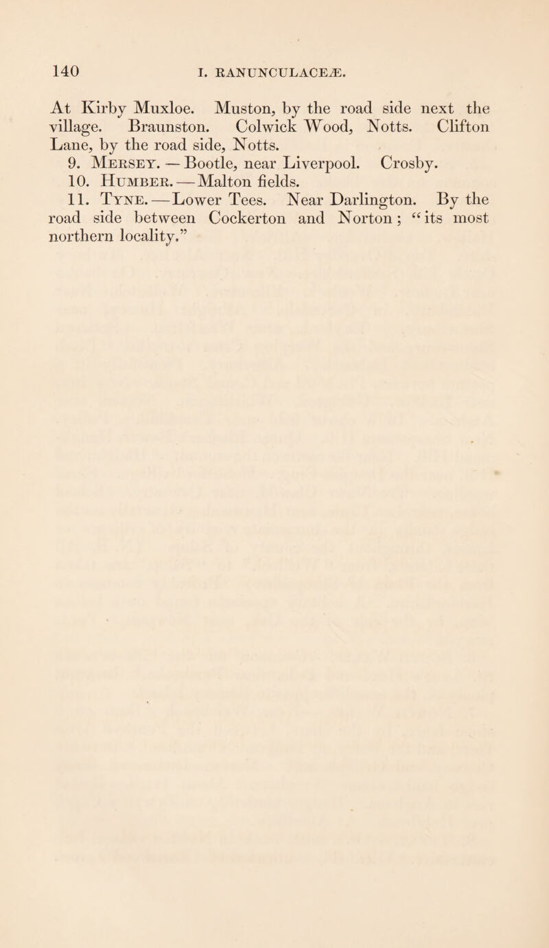 At Kirby Muxloe. Muston, by the road side next the village. Braunston. Col wick Wood, Notts. Clifton Lane, by the road side, Notts. 9. Mersey. — Bootle, near Liverpool. Crosby. 10. Humber.—Malton fields. 11. Tyye.—Lower Tees. Near Darlington. By the road side between Cockerton and Norton; “its most northern locality.”