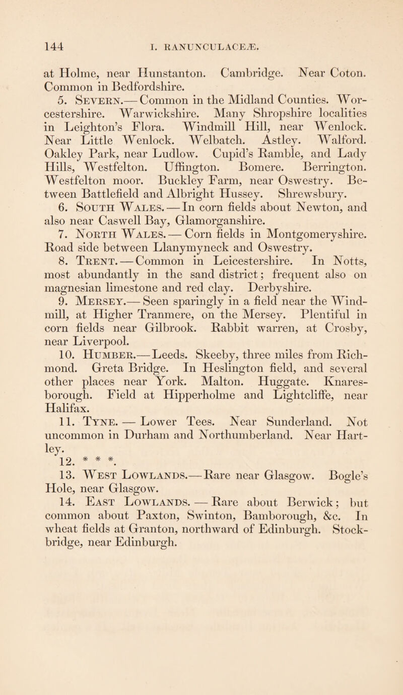 at Holme, near Hunstanton. Cambridge. Near Coton. Common in Bedfordshire. 5. Severn.— Common in the Midland Counties. Wor¬ cestershire. Warwickshire. Many Shropshire localities in Leighton’s Flora. Windmill Hill, near Wenlock. Near Little Wenlock. Welbatch. Astley. Walford. Oakley Park, near Ludlow. Cupid’s Ramble, and Lady Hills, Westfelton. Uffington. Bomere. Berrington. Westfelton moor. Buckley Farm, near Oswestry. Be¬ tween Battlefield and Albright Hussey. Shrewsbury. 6. South Wales. — In corn fields about Newton, and also near Caswell Bay, Glamorganshire. 7. North Wales.— Corn fields in Montgomeryshire. Road side between Llanymyneck and Oswestry. 8. Trent. — Common in Leicestershire. In Notts, most abundantly in the sand district; frequent also on magnesian limestone and red clay. Derbyshire. 9. Mersey.— Seen sparingly in a field near the Wind¬ mill, at Higher Tranmere, on the Mersey. Plentiful in corn fields near Gilbrook. Rabbit warren, at Crosby, near Liverpool. 10. Humber.—Leeds. Skeeby, three miles from Rich¬ mond. Greta Bridge. In Heslington field, and several other places near York. Malton. Huggate. Knares- borough. Field at Hipperholme and Lightcliffe, near Halifax. 11. Tyne. — Lower Tees. Near Sunderland. Not uncommon in Durham and Northumberland. Near Hart- ley. ^2 * * * 13. West Lowlands.— Rare near Glasgow. Bogle’s Hole, near Glasgow. 14. East Lowlands.—Rare about Berwick; but common about Paxton, Swinton, Bamborough, &c. In wheat fields at Granton, northward of Edinburgh. Stock- bridge, near Edinburgh.