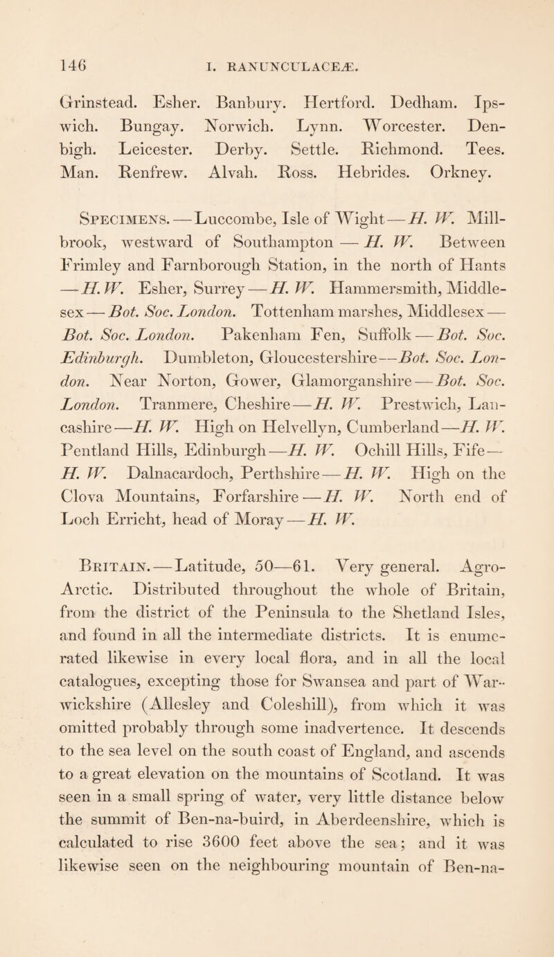 Grinstead. Esher. Banbury. Hertford. Dedham. Ips¬ wich. Bungay. Norwich. Lynn. Worcester. Den¬ bigh. Leicester. Derby. Settle. Richmond. Tees. Man. Renfrew. Alvah. Ross. Hebrides. Orkney. Specimens.—Luccombe, Isle of Wight—H. TV. Mill- brook, westward of Southampton — H. TV. Between Frimley and Farnborougli Station, in the north of Hants — If. TV. Esher, Surrey — H. TV. Hammersmith, Middle¬ sex — Bot. Soc. London. Tottenham marshes, Middlesex — Bot. Soc. London. Pakenham Fen, Suffolk — Bot. Soc. Edinburgh. Dumbleton, Gloucestershire—Bot. Soc. Lon¬ don. Near Norton, Gower, Glamorganshire-—Bot. Soc. London. Tranmere, Cheshire—//. W. Prestwicli, Lan¬ cashire—H. W. High on Helvellyn, Cumberland—Id. TV. Pentland Hills, Edinburgh—H. TV. Ocliill Hills, Fife — H. TV. Dalnacardoch, Perthshire — H. TV. High on the Clova Mountains, Forfarshire-—H. TV. North end of Loch Erricht, head of Moray — H. TV. Britain. — Latitude, 50—61. Very general. Agro- Arctic. Distributed throughout the whole of Britain, from the district of the Peninsula to the Shetland Isles, and found in all the intermediate districts. It is enume¬ rated likewise in every local flora, and in all the local catalogues, excepting those for Swansea and part of War¬ wickshire (Allesley and Coleshill), from which it was omitted probably through some inadvertence. It descends to the sea level on the south coast of England, and ascends to a great elevation on the mountains of Scotland. It was seen in a small spring of water, very little distance below the summit of Ben-na-buird, in Aberdeenshire, which is calculated to rise 3600 feet above the sea; and it was likewise seen on the neighbouring mountain of Ben-na-