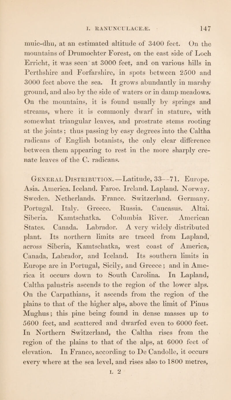 muic-dliu, at an estimated altitude of 3400 feet. On the mountains of Drumochter Forest, on the east side of Loch Erricht, it was seen at 3000 feet, and on various hills in Perthshire and Forfarshire, in spots between 2500 and 3000 feet above the sea. It grows abundantly in marshy ground, and also by the side of waters or in damp meadows. On the mountains, it is found usually by springs and. streams, where it is commonly dwarf in stature, with somewhat triangular leaves, and prostrate stems rooting at the joints; thus passing by easy degrees into the Caltha radicans of English botanists, the only clear difference between them appearing to rest in the more sharply cre- nate leaves of the C. radicans. General Distribution.—Latitude, 33—71. Europe. Asia, America. Iceland. Faroe. Ireland. Lapland. Norway. Sweden. Netherlands. France. Switzerland. Germany. Portugal. Italy. Greece. Russia. Caucasus. Altai. Siberia. Kamtschatka. Columbia River. American States. Canada. Labrador. A very widely distributed plant. Its northern limits are traced from Lapland, across Siberia, Kamtschatka, west coast of America, Canada, Labrador, and Iceland. Its southern limits in Europe are in Portugal, Sicily, and Greece; and in Ame¬ rica it occurs down to South Carolina. In Lapland, Caltha palustris ascends to the region of the lower alps. On the Carpathians, it ascends from the region of the plains to that of the higher alps, above the limit of Pinus Mughus; this pine being found in dense masses up to 5600 feet, and scattered and dwarfed even to 6000 feet. In Northern Switzerland, the Caltha rises from the region of the plains to that of the alps, at 6000 feet of elevation. In France, according to De Candolle, it occurs every where at the sea level, and rises also to 1800 metres,