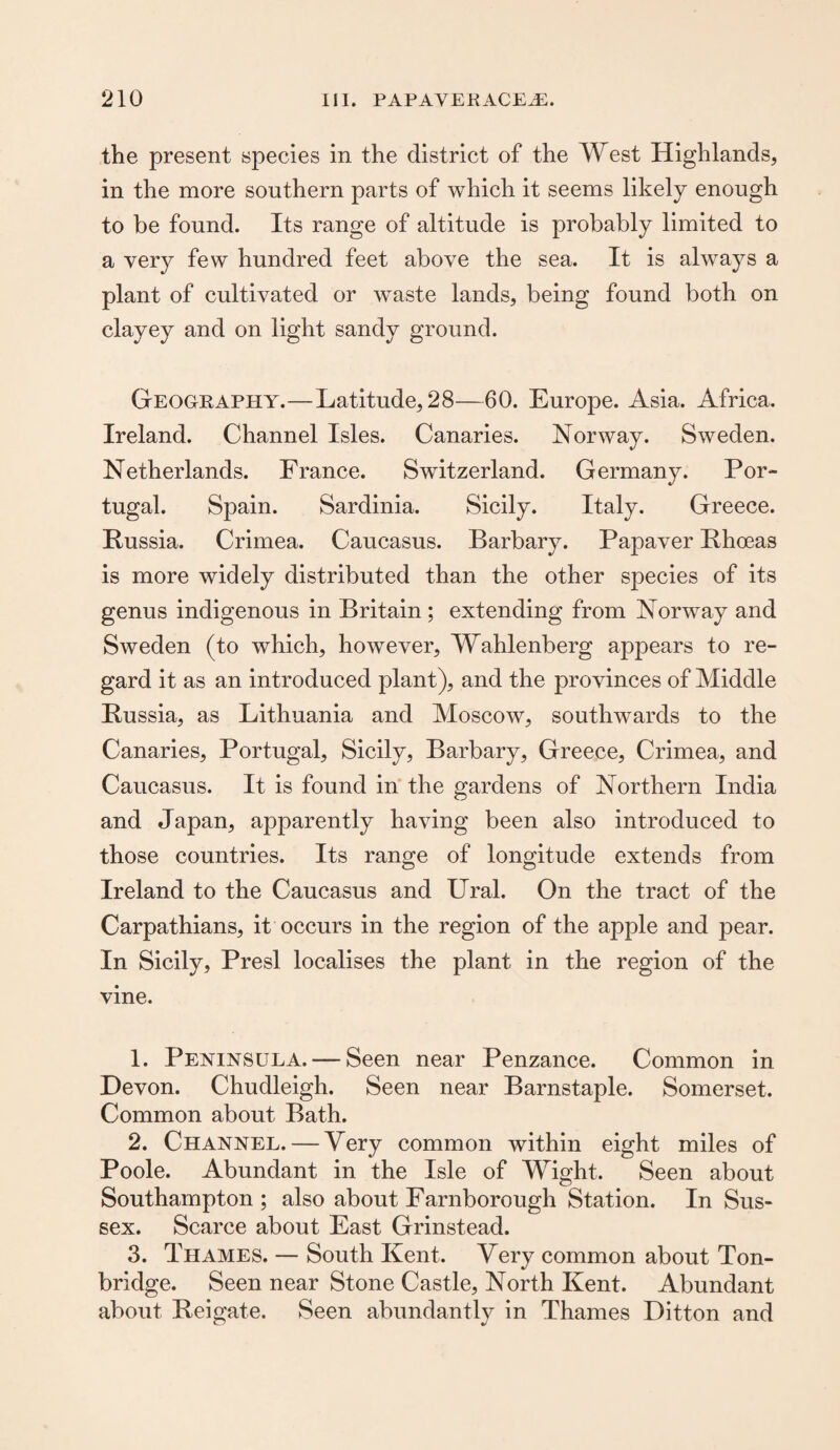 the present species in the district of the West Highlands, in the more southern parts of which it seems likely enough to be found. Its range of altitude is probably limited to a very few hundred feet above the sea. It is always a plant of cultivated or waste lands, being found both on clayey and on light sandy ground. Geograppiy.—Latitude, 28—60. Europe. Asia. Africa. Ireland. Channel Isles. Canaries. Norway. Sweden. Netherlands. France. Switzerland. Germany. Por¬ tugal. Spain. Sardinia. Sicily. Italy. Greece. Russia. Crimea. Caucasus. Rarbary. Papaver Rhoeas is more widely distributed than the other species of its genus indigenous in Britain; extending from Norway and Sweden (to which, however, Wahlenberg appears to re¬ gard it as an introduced plant), and the provinces of Middle Russia, as Lithuania and Moscow, southwards to the Canaries, Portugal, Sicily, Barbary, Greece, Crimea, and Caucasus. It is found in the gardens of Northern India and Japan, apparently having been also introduced to those countries. Its range of longitude extends from Ireland to the Caucasus and Ural. On the tract of the Carpathians, it occurs in the region of the apple and pear. In Sicily, Presl localises the plant in the region of the vine. 1. Peninsula. — Seen near Penzance. Common in Devon. Chudleigh. Seen near Barnstaple. Somerset. Common about Bath. 2. Channel. — Very common within eight miles of Poole. Abundant in the Isle of Wight. Seen about Southampton ; also about Farnborough Station. In Sus¬ sex. Scarce about East Grinstead. 3. Thames. — South Kent. Very common about Ton- bridge. Seen near Stone Castle, North Kent. Abundant about Reigate. Seen abundantly in Thames Ditton and