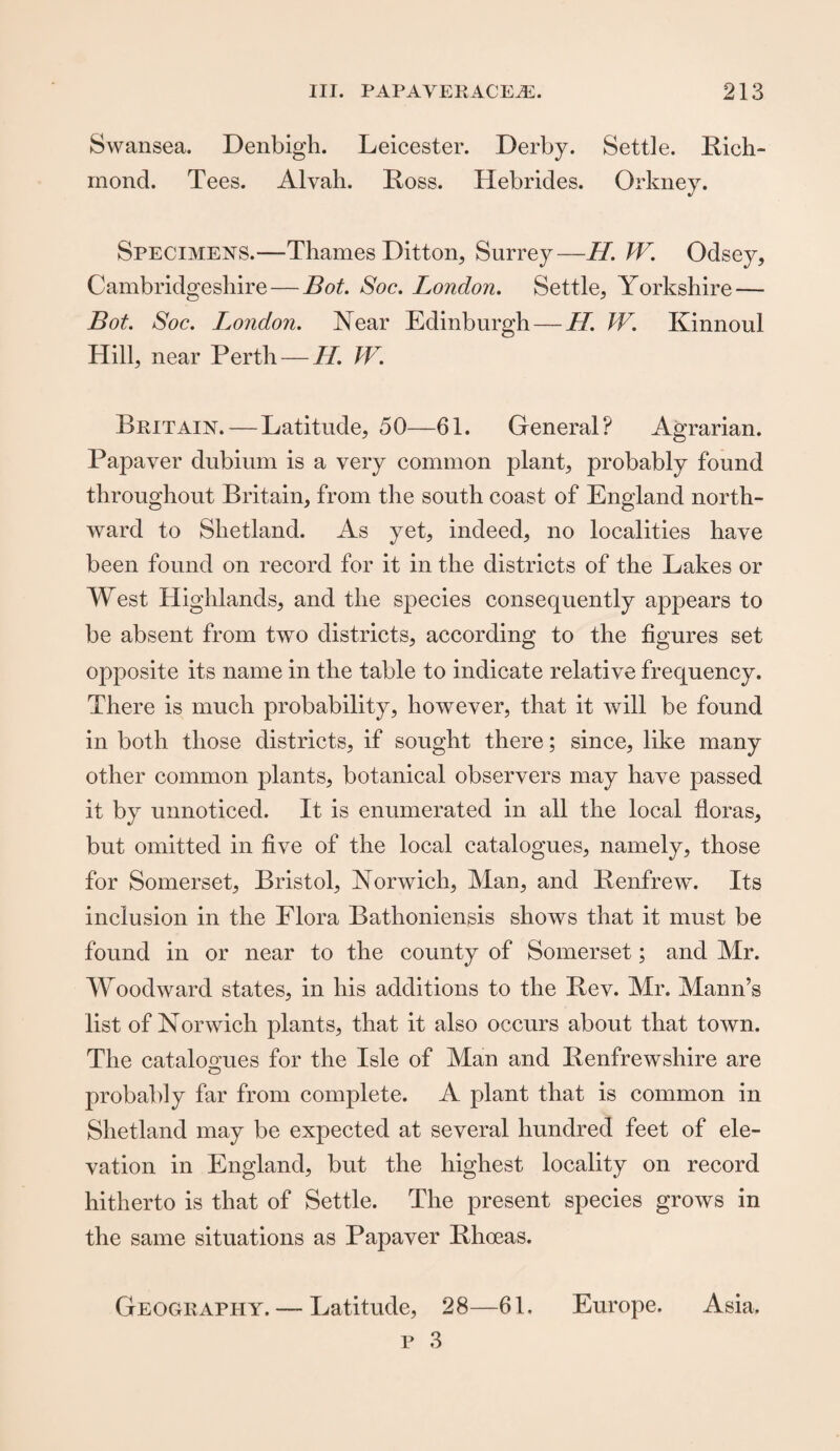 Swansea. Denbigh. Leicester. Derby. Settle. Rich¬ mond. Tees. Alvah. Ross. Hebrides. Orkney. Specimens.—Thames Ditton, Surrey—//. W. Odsey, Cambridgeshire — Bot. Soc. London. Settle, Yorkshire — Bot. Soc. London. Year Edinburgh — II. W. Kinnoul Hill, near Perth — H. W. Britain.—Latitude, 50—61. General? Agrarian. Papaver dubium is a very common plant, probably found throughout Britain, from the south coast of England north¬ ward to Shetland. As yet, indeed, no localities have been found on record for it in the districts of the Lakes or West Highlands, and the species consequently appears to be absent from two districts, according to the figures set opposite its name in the table to indicate relative frequency. There is much probability, however, that it will be found in both those districts, if sought there; since, like many other common plants, botanical observers may have passed it by unnoticed. It is enumerated in all the local floras, but omitted in five of the local catalogues, namely, those for Somerset, Bristol, Norwich, Man, and Renfrew. Its inclusion in the Flora Bathoniensis shows that it must be found in or near to the county of Somerset; and Mr. Woodward states, in his additions to the Rev. Mr. Mann’s list of Norwich plants, that it also occurs about that town. The catalogues for the Isle of Man and Renfrewshire are probably far from complete. A plant that is common in Shetland may be expected at several hundred feet of ele¬ vation in England, but the highest locality on record hitherto is that of Settle. The present species grows in the same situations as Papaver Rhoeas. — Latitude, 28—61. Europe. Asia, Geography.