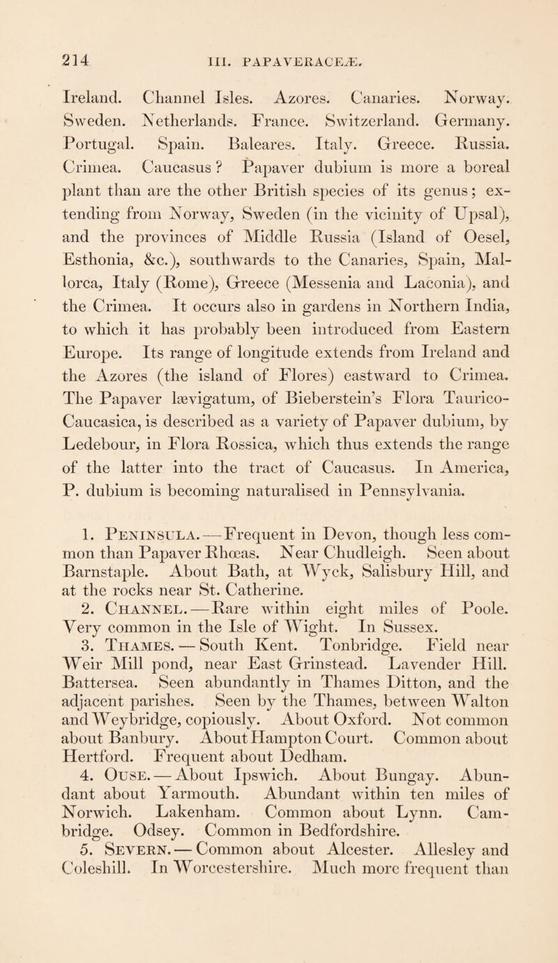 Ireland. Channel Isles. Azores. Canaries. Norway. Sweden. Netherlands. France. Switzerland. Germany. Portugal. Spain. Baleares. Italy. Greece. Russia. Crimea. Caucasus ? Papaver dubium is more a boreal plant than are the other British species of its genus; ex¬ tending from Norway, Sweden (in the vicinity of Upsal), and the provinces of Middle Russia (Island of Oesel, Esthonia, &c.), southwards to the Canaries, Spain, Mal¬ lorca, Italy (Rome), Greece (Messenia and Laconia), and the Crimea. It occurs also in gardens in Northern India, to which it has probably been introduced from Eastern Europe. Its range of longitude extends from Ireland and the Azores (the island of Flores) eastward to Crimea. The Papaver lsevigatum, of Bieberstein’s Flora Taurico- Caucasica, is described as a variety of Papaver dubium, by Ledebour, in Flora Rossica, which thus extends the range of the latter into the tract of Caucasus. In America, P. dubium is becoming naturalised in Pennsylvania. 1. Peninsula.—Frequent in Devon, though less com¬ mon than Papaver Rhoeas. Near Chudleigh. Seen about Barnstaple. About Bath, at Wyck, Salisbury Hill, and at the rocks near St. Catherine. 2. Channel.—Rare within eight miles of Poole. Very common in the Isle of Wight. In Sussex. 3. Thames. — South Kent. Tonbridge. Field near Weir Mill pond, near East Grinstead. Lavender Hill. Battersea. Seen abundantly in Thames Litton, and the adjacent parishes. Seen by the Thames, between Walton and Weybridge, copiously. About Oxford. Not common about Banbury. About Hampton Court. Common about Hertford. Frequent about Dedham. 4. Ouse. — About Ipswich. About Bungay. Abun¬ dant about Yarmouth. Abundant within ten miles of Norwich. Lakenham. Common about Lynn. Cam¬ bridge. Odsey. Common in Bedfordshire. 5. Severn. — Common about Alcester. Allesley and Coleshill. In Worcestershire. Much more frequent than