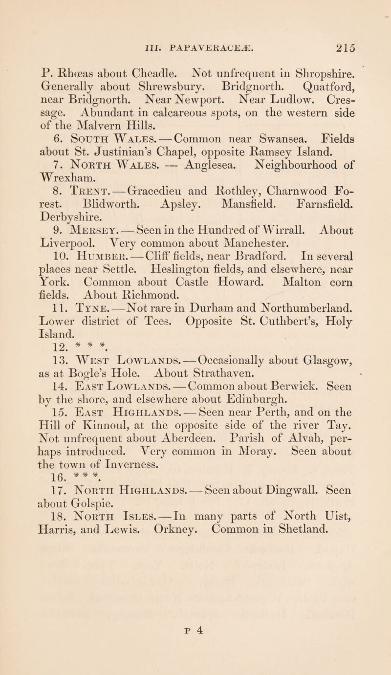 P. Rhoeas about Cheaclle. Not unfrequent in Shropshire. Generally about Shrewsbury. Bridgnorth. Quatford, near Bridgnorth. Near Newport. Near Ludlow. Cres- sage. Abundant in calcareous spots, on the western side of the Malvern Hills. 6. South Wales. — Common near Swansea. Fields about St. Justinian’s Chapel, opposite Ramsey Island. 7. North Wales. — Anglesea. Neighbourhood of Wrexham. 8. Trent. — Gracedieu and Rothley, Charnwood Fo¬ rest. Blidworth. Apsley. Mansfield. Farnsfield. Derbyshire. 9. Mersey. — Seen in the Hundred of Wirrall. About Liverpool. Very common about Manchester. 10. Humber. — Cliff fields, near Bradford. In several places near Settle. Heslington fields, and elsewhere, near York. Common about Castle Howard. Malton corn fields. About Richmond. 11. Tyne.—Not rare in Durham and Northumberland. Lower district of Tees. Opposite St. Cuthbert’s, Holy Island. * * * 13. West Lowlands. — Occasionally about Glasgow, as at Bogle’s Hole. About Strathaven. 14. ExVST Lowlands. — Common about Berwick. Seen by the shore, and elsewhere about Edinburgh. 15. East Highlands. — Seen near Perth, and on the Hill of Kinnoul, at the opposite side of the river Tay. Not unfrequent about Aberdeen. Parish of Alvah, per¬ haps introduced. Yery common in Moray. Seen about the town of Inverness. 16. * * *. 17. North Highlands. — Seen about Dingwall. Seen about Golspie. 18. North Isles. — In many parts of North Uist, Harris, and Lewis. Orkney. Common in Shetland.