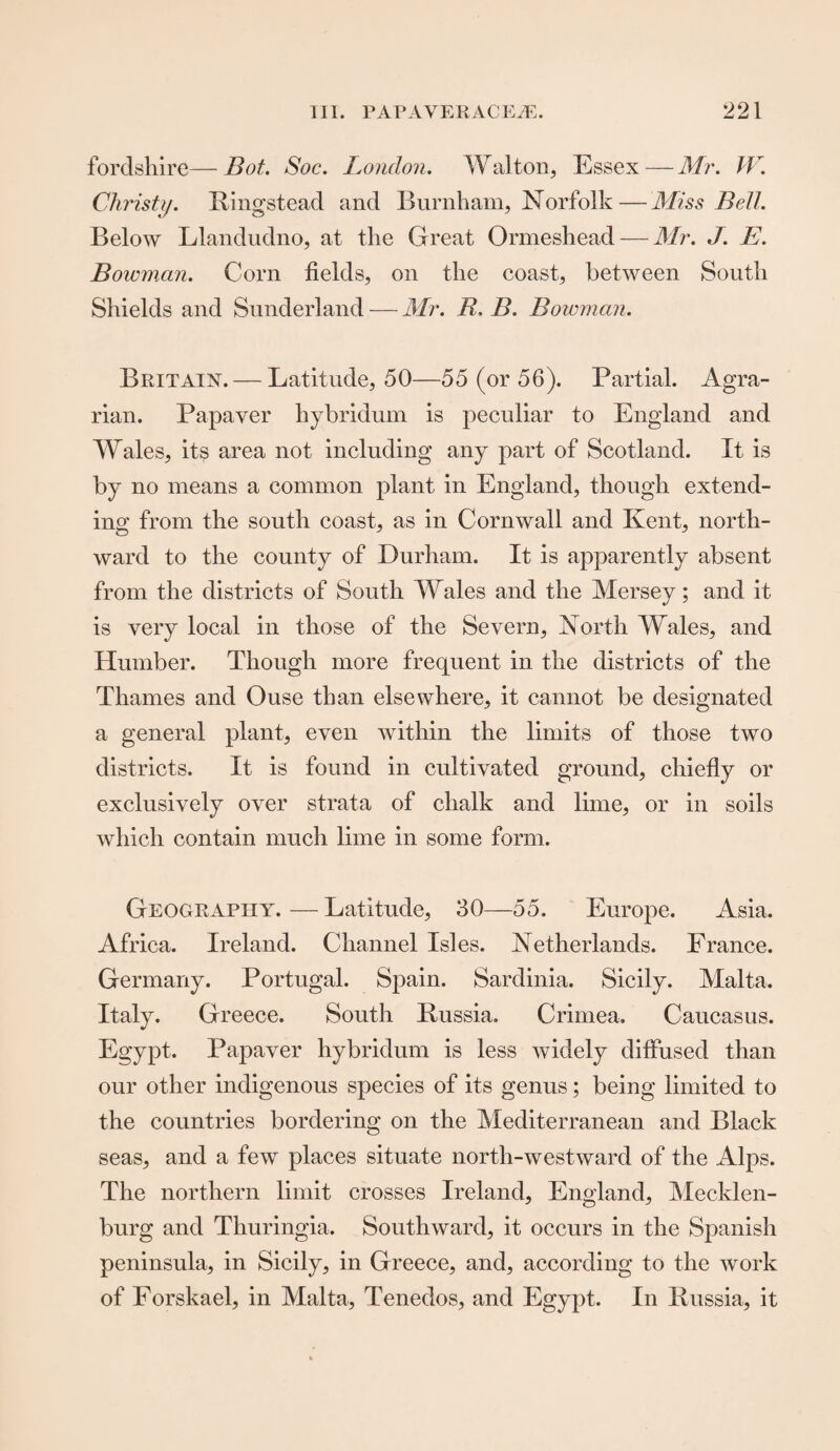fordshire—Bot. Soc. London. Walton, Essex—Mr. W. Christy. Ring stead and Burnham, Norfolk—Miss Bell. Below Llandudno, at the Great Ormeshead — Mr. J. E. Bowman. Corn fields, on the coast, between South Shields and Sunderland — Mr. IL B. Bowman. Britain. — Latitude, 50—55 (or 56). Partial. Agra¬ rian. Papaver hybridum is peculiar to England and Wales, its area not including any part of Scotland. It is by no means a common plant in England, though extend¬ ing from the south coast, as in Cornwall and Kent, north¬ ward to the county of Durham. It is apparently absent from the districts of South Wales and the Mersey; and it is very local in those of the Severn, North Wales, and Humber. Though more frequent in the districts of the Thames and Ouse than elsewhere, it cannot be designated a general plant, even within the limits of those two districts. It is found in cultivated ground, chiefly or exclusively over strata of chalk and lime, or in soils which contain much lime in some form. Geography. — Latitude, 30—55. Europe. Asia. Africa. Ireland. Channel Isles. Netherlands. France. Germany. Portugal. Spain. Sardinia. Sicily. Malta. Italy. Greece. South Russia. Crimea. Caucasus. Egypt. Papaver hybridum is less widely diffused than our other indigenous species of its genus; being limited to the countries bordering on the Mediterranean and Black seas, and a few places situate north-westward of the Alps. The northern limit crosses Ireland, England, Mecklen¬ burg and Thuringia. Southward, it occurs in the Spanish peninsula, in Sicily, in Greece, and, according to the Avork of Forskael, in Malta, Tenedos, and Egypt. In Russia, it