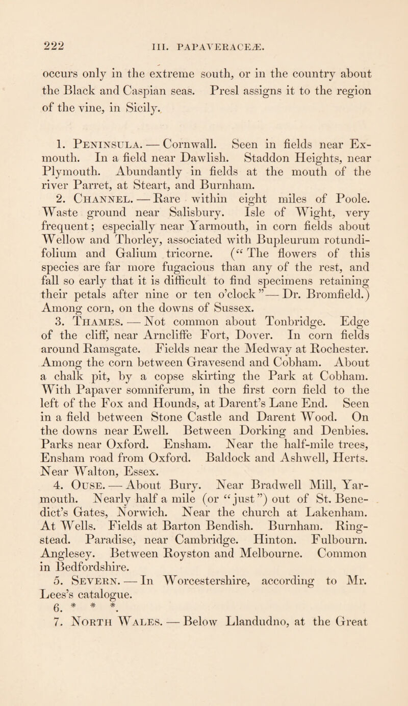 occurs only in the extreme south, or in the country about the Black and Caspian seas. Presl assigns it to the region of the vine, in Sicily. 1. Peninsula. — Cornwall. Seen in fields near Ex¬ mouth. In a field near Dawlish. Staddon Heights, near Plymouth. Abundantly in fields at the mouth of the river Parret, at Steart, and Burnham. 2. Channel. — Bare within eight miles of Poole. Waste ground near Salisbury. Isle of Wight, very frequent; especially near Yarmouth, in corn fields about Wellow and Thorley, associated with Bupleurum rotundi- folium and Galium tricorne. (“ The flowers of this species are far more fugacious than any of the rest, and fall so early that it is difficult to find specimens retaining their petals after nine or ten o’clock”—Dr. Bromfield.) Among corn, on the downs of Sussex. 3. Thames. — Not common about Tonbridge. Edge of the cliff, near Arncliffe Fort, Dover. In corn fields around Bamsgate. Fields near the Medway at Bochester. Among the corn between Gravesend and Cobham. About a chalk pit, by a copse skirting the Park at Cobham. With Papaver somniferum, in the first corn field to the left of the Fox and Hounds, at Darent’s Lane End. Seen in a field between Stone Castle and Darent Wood. On the downs near Ewell. Between Dorking and Denbies. Parks near Oxford. Ensham. Near the half-mile trees, Ensham road from Oxford. Baldock and Ashwell, Herts. Near Walton, Essex. 4. Ouse. — About Bury. Near Brad well Mill, Yar¬ mouth. Nearly half a mile (or “just”) out of St. Bene¬ dict’s Gates, Norwich. Near the church at Lakenham. At Wells. Fields at Barton Bendish. Burnham. Bing- stead. Paradise, near Cambridge. Hinton. Fulbourn. Anglesey. Between Boyston and Melbourne. Common in Bedfordshire. 5. Severn. — In Worcestershire, according to Mr. Lees’s catalogue. 6. * * * 7. North AY ales. — Below Llandudno, at the Great