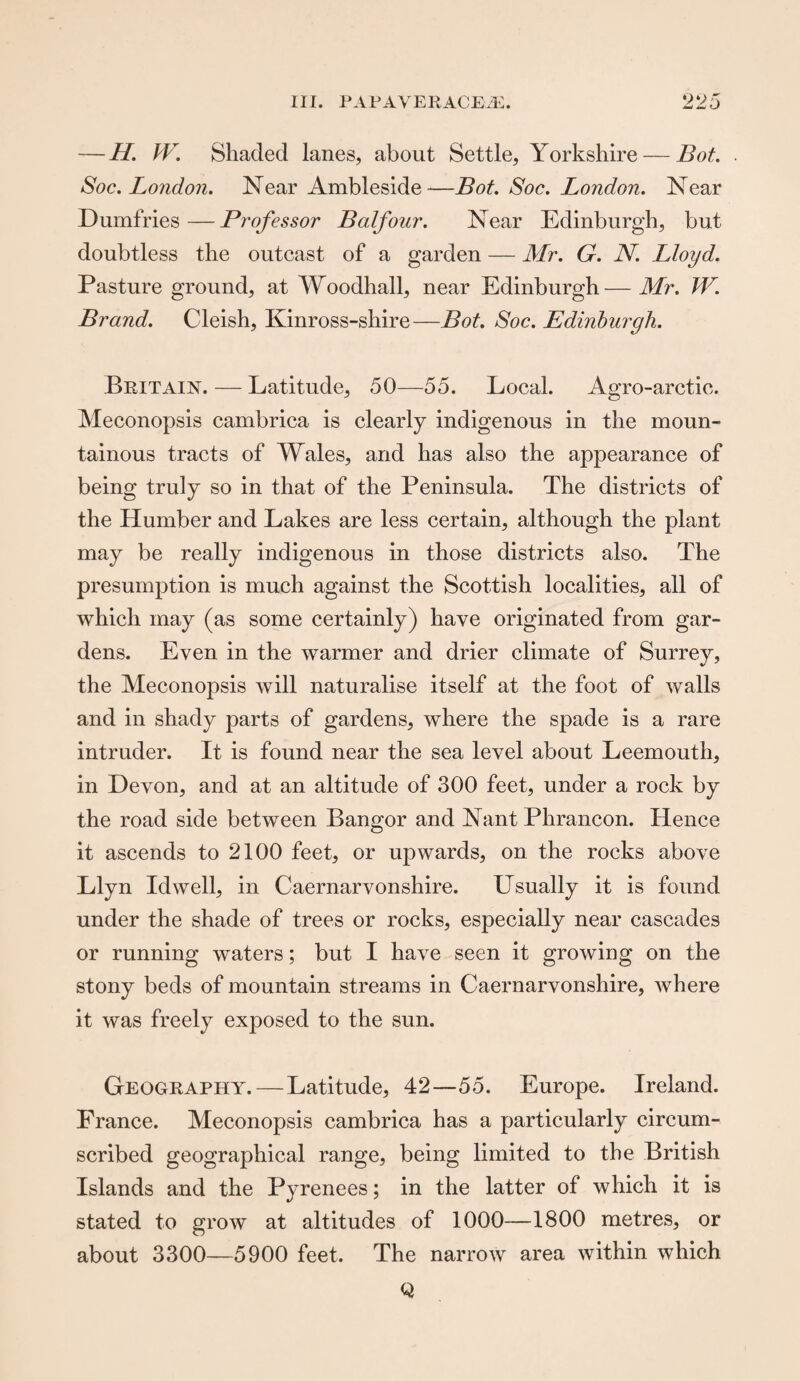 — H. W. Shaded lanes, about Settle, Yorkshire — Bot. Soc. London. Near Ambleside—Bot. Soc. London. Near Dumfries—Professor Balfour. Near Edinburgh, but doubtless the outcast of a garden — Mr. G. N. Lloyd. Pasture ground, at Woodhall, near Edinburgh—Mr. W. Brand. Cleish, Kinross-shire—Bot. Soc. Edinburgh. Britain. — Latitude, 50—55. Local. Agro-arctic. Meconopsis cambrica is clearly indigenous in the moun¬ tainous tracts of Wales, and has also the appearance of being truly so in that of the Peninsula. The districts of the Humber and Lakes are less certain, although the plant may be really indigenous in those districts also. The presumption is much against the Scottish localities, all of which may (as some certainly) have originated from gar¬ dens. Even in the warmer and drier climate of Surrey, the Meconopsis will naturalise itself at the foot of walls and in shady parts of gardens, where the spade is a rare intruder. It is found near the sea level about Leemouth, in Devon, and at an altitude of 300 feet, under a rock by the road side between Bangor and Nant Phrancon. Hence it ascends to 2100 feet, or upwards, on the rocks above Llyn Id well, in Caernarvonshire. Usually it is found under the shade of trees or rocks, especially near cascades or running waters; but I have seen it growing on the stony beds of mountain streams in Caernarvonshire, where it was freely exposed to the sun. Geography.—Latitude, 42—55. Europe. Ireland. France. Meconopsis cambrica has a particularly circum¬ scribed geographical range, being limited to the British Islands and the Pyrenees; in the latter of which it is stated to grow at altitudes of 1000—1800 metres, or about 3300—5900 feet. The narrow area within which Q