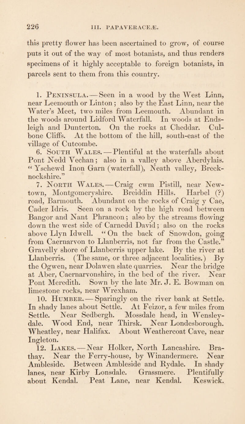 this pretty flower has been ascertained to grow, of course puts it out of the way of most botanists, and thus renders specimens of it highly acceptable to foreign botanists, in parcels sent to them from this country. 1. Peninsula. — Seen in a wood by the West Linn, near Leemouth or Linton; also by the East Linn, near the Water’s Meet, two miles from Leemouth. Abundant in the woods around Lidford Waterfall. In woods at Ends- leigh and Dunterton. On the rocks at Cheddar. Cul- bone Cliffs. At the bottom of the hill, south-east of the village of Cutcombe. 6. South Wales. — Plentiful at the waterfalls about Pont Nedd Vechan; also in a valley above Aberdylais. “ Yschewd Inon Garn (waterfall), Neath valley, Breck¬ nockshire.” 7. North Wales. — Craig cwm Pistill, near New¬ town, Montgomeryshire. Breiddin Hills. Harbel (?) road, Barmouth. Abundant on the rocks of Craig y Cae, Cader Idris. Seen on a rock by the high road between Bangor and Nant Phrancon; also by the streams flowing down the west side of Carnedd David; also on the rocks above Llyn Idwell. “ On the back of Snowdon, going from Caernarvon to Llanberris, not far from the Castle.” Gravelly shore of Llanberris upper lake. By the river at Llanberris. (The same, or three adjacent localities.) By the Ogwen, near Dolawen slate quarries. Near the bridge at Aber, Caernarvonshire, in the bed of the river. Near Pont Meredith. Sown by the late Mr. J. E. Bowman on limestone rocks, near Wrexham. 10. Humber. — Sparingly on the river bank at Settle. In shady lanes about Settle. At Eeizor, a few miles from Settle. Near Sedbergh. Mossdale head, in Wensley- dale. Wood End, near Thirsk. Near LondesborouM. Wheatley, near Halifax. About Weathercoat Cave, near Ingleton. 12. Lakes. — Near Holker, North Lancashire. Bra- thay. Near the Ferry-house, by Winandermere. Near Ambleside. Between Ambleside and Bydale. In shady lanes, near Kirby Lonsdale. Grassmere. Plentifully about Kendal. Peat Lane, near Kendal. Keswick.