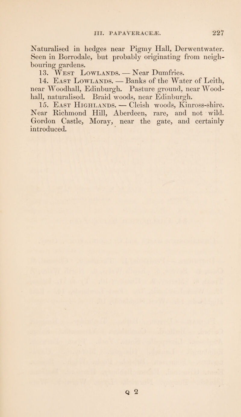 Naturalised in hedges near Pigmy Hall, Derwentwater. Seen in Borrodale, but probably originating from neigh¬ bouring gardens. 13. West Lowlands. — Near Dumfries. 14. East Lowlands. — Banks of the Water of Leith, near Woodhall, Edinburgh. Pasture ground, near Wood- hall, naturalised. Braid woods, near Edinburgh. 15. East Highlands. — Cleish woods, Kinross-shire. Near Bichmond Hill, Aberdeen, rare, and not wild. Gordon Castle, Moray, near the gate, and certainly introduced.