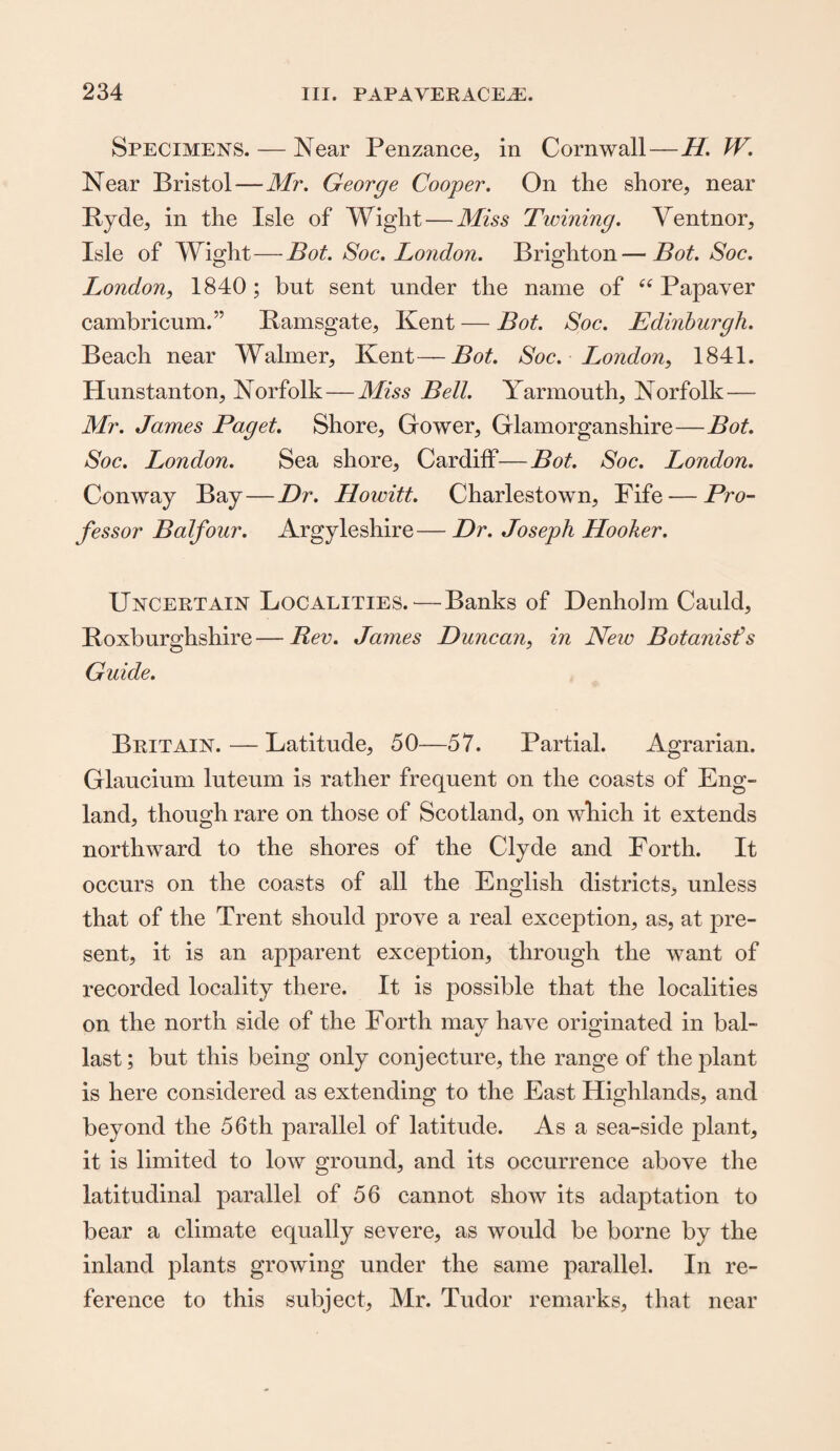 Specimens. — Near Penzance, in Cornwall—H. W. Near Bristol—Mr. George Cooper. On the shore, near Iiyde, in the Isle of Wight — Miss Twining. Ventnor, Isle of Wight—Bot. Soc. London. Brighton—Bot. Soc. London, 1840 ; but sent under the name of “ Papaver cambricum.” Ramsgate, Kent — Bot. Soc. Edinburgh. Beach near Walmer, Kent—Bot. Soc. London, 1841. Hunstanton, Norfolk—Miss Bell. Yarmouth, Norfolk — Mr. James Paget. Shore, Gower, Glamorganshire—Bot. Soc. London. Sea shore, Cardiff—Bot. Soc. London. Conway Bay—Dr. Howitt. Charlestown, Fife — Pro¬ fessor Balfour. Argyleshire— Dr. Joseph Hooker. Uncertain Localities.—Banks of Denholm Cauld, Roxburghshire—Rev. James Duncan, in New Botanisfs Guide. Britain.—Latitude, 50—57. Partial. Agrarian. Glaucium luteum is rather frequent on the coasts of Eng¬ land, though rare on those of Scotland, on which it extends northward to the shores of the Clyde and Forth. It occurs on the coasts of all the English districts, unless that of the Trent should prove a real exception, as, at pre¬ sent, it is an apparent exception, through the want of recorded locality there. It is possible that the localities on the north side of the Fortli may have originated in bal¬ last; but this being only conjecture, the range of the plant is here considered as extending to the East Highlands, and beyond the 56th parallel of latitude. As a sea-side plant, it is limited to low ground, and its occurrence above the latitudinal parallel of 56 cannot show its adaptation to bear a climate equally severe, as would be borne by the inland plants growing under the same parallel. In re¬ ference to this subject, Mr. Tudor remarks, that near
