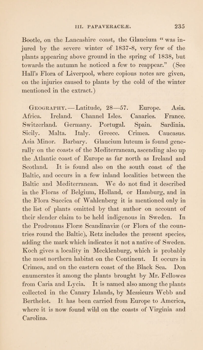 Bootle, on the Lancashire coast, the Glaucium “ was in¬ jured by the severe winter of 1837-8, very few of the plants appearing above ground in the spring of 1838, but towards the autumn he noticed a few to reappear.” (See Hall’s Flora of Liverpool, where copious notes are given, on the injuries caused to plants by the cold of the winter mentioned in the extract.) Geography. — Latitude, 28—57. Europe. Asia. Africa. Ireland. Channel Isles. Canaries. France. Switzerland. Germany. Portugal. Spain. Sardinia. Sicily. Malta. Italy. Greece. Crimea. Caucasus. Asia Minor. Barbary. Glaucium luteum is found gene¬ rally on the coasts of the Mediterranean, ascending also up the Atlantic coast of Europe as far north as Ireland and Scotland. It is found also on the south coast of the Baltic, and occurs in a few inland localities between the Baltic and Mediterranean. We do not find it described in the Floras of Belgium, Holland, or Hamburg, and in the Flora Suecica of Wahlenberg it is mentioned only in the list of plants omitted by that author on account of their slender claim to be held indigenous in Sweden. In the Prodromus Florae Scandinavia? (or Flora of the coun¬ tries round the Baltic), Betz includes the present species, adding the mark which indicates it not a native of Sweden. Koch gives a locality in Mecklenburg, which is probably the most northern habitat on the Continent. It occurs in Crimea, and on the eastern coast of the Black Sea. Don enumerates it among the plants brought by Mr. Fellowes from Caria and Lycia. It is named also among the plants collected in the Canary Islands, by Messieurs Webb and Berthelot. It has been carried from Europe to America, where it is now found wild on the coasts of Virginia and Carolina.