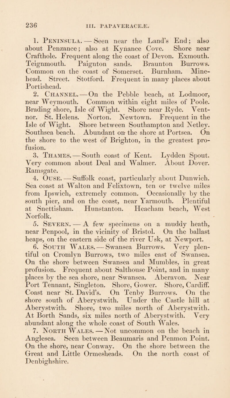 1. Peninsula. — Seen near the Land’s End; also about Penzance; also at Kynance Cove. Shore near Crafthole. Frequent along the coast of Devon. Exmouth. Teignmouth. Paignton sands. Braunton Burrows. Common on the coast of Somerset. Burnham. Mine- head. Street. Stotford. Frequent in many places about Portishead. 2. Channel. — On the Pebble beach, at Lodmoor, near Weymouth. Common within eight miles of Poole. Brading shore, Isle of Wight. Shore near Byde. Vent- nor. St. Helens. Norton. Newtown. Frequent in the Isle of Wight. Shore between Southampton and Netley. Southsea beach. Abundant on the shore at Portsea. On the shore to the west of Brighton, in the greatest pro¬ fusion. 3. Thames. — South coast of Kent. Lydden Spout. Very common about Deal and Walmer. About Dover. Bamsgate. 4. Ouse. — Suffolk coast, particularly about Dunwich. Sea coast at Walton and Felixtown, ten or twelve miles from Ipswich, extremely common. Occasionally by the south pier, and on the coast, near Yarmouth. Plentiful at Snettisliam. Hunstanton. Heacham beach, West Norfolk. 5. Severn. — A few specimens on a muddy heath, near Penpool, in the vicinity of Bristol. On the ballast heaps, on the eastern side of the river Usk, at Newport. 6. South Wales. — Swansea Burrows. Very plen¬ tiful on Cromlyn Burrows, two miles east of Swansea. On the shore between Swansea and Mumbles, in great profusion. Frequent about Salthouse Point, and in many places by the sea shore, near Swansea. Aberavon. Near Port Tennant, Singleton. Shore, Gower. Shore, Cardiff. Coast near St. David’s. On Tenby Burrows. On the shore south of Aberystwith. Under the Castle hill at Aberystwith. Shore, two miles north of Aberystwith. At Borth Sands, six miles north of Aberystwith. Very abundant along the whole coast of South Wales. 7. North Wales.—Not uncommon on the beach in Anglesea. Seen between Beaumaris and Penmon Point. On the shore, near Conway. On the shore between the Great and Little Ormesheads. On the north coast of Denbighshire. O