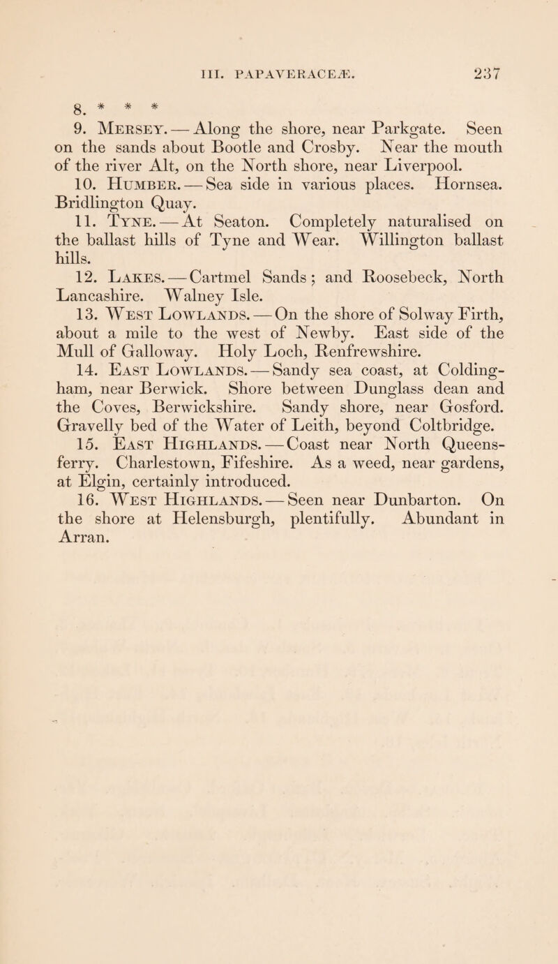 g * # # 9. Mersey. — Along the shore, near Parkgate. Seen on the sands about Bootle and Crosby. Near the mouth of the river Alt, on the North shore, near Liverpool. 10. Humber. — Sea side in various places. Hornsea. Bridlington Quay. 11. Tyne. — At Seaton. Completely naturalised on the ballast hills of Tyne and Wear. Willington ballast hills. 12. Lakes. — Cartmel Sands; and Roosebeck, North Lancashire. Walney Isle. 13. West Lowlands. — On the shore of Solway Firth, about a mile to the west of Newby. East side of the Mull of Galloway. Holy Loch, Renfrewshire. 14. East Lowlands. — Sandy sea coast, at Colding- ham, near Berwick. Shore between Dunglass dean and the Coves, Berwickshire. Sandy shore, near Gosford. Gravelly bed of the Water of Leith, beyond Coltbridge. 15. East Highlands. — Coast near North Queens- ferry. Charlestown, Fifeshire. As a weed, near gardens, at Elgin, certainly introduced. 16. West Highlands. — Seen near Dunbarton. On the shore at Helensburgh, plentifully. Abundant in Arran.