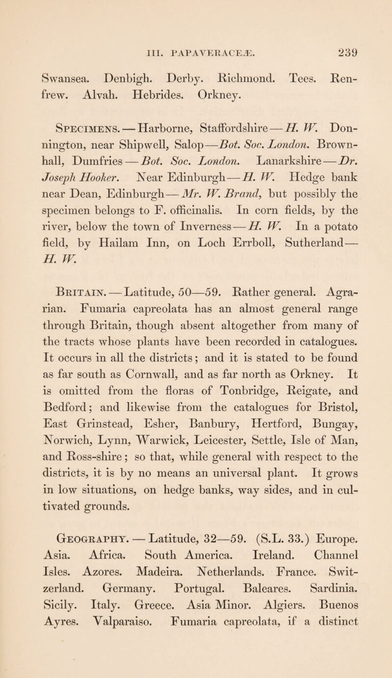 Swansea. Denbigh. Derby. Richmond. Tees. Ren¬ frew. Alvali. Hebrides. Orkney. Specimens. — Harborne, Staffordshire—//. W. Don- nington, near Ship well, Salop—Bot. Soc. London. Brown- hall, Dumfries — Bot. Soc. London. Lanarkshire — Dr. Joseph Hooker. Near Edinburgh—H. W. Hedge bank near Dean, Edinburgh—Mr. W. Brand, but possibly the specimen belongs to F. officinalis. In corn fields, by the river, below the town of Inverness—//. W. In a potato field, by Hailam Inn, on Loch Errboll, Sutherland— //. W. Britain. — Latitude, 50—59. Rather general. Agra¬ rian. Fumaria capreolata has an almost general range through Britain, though absent altogether from many of the tracts whose plants have been recorded in catalogues. It occurs in all the districts; and it is stated to be found as far south as Cornwall, and as far north as Orkney. It is omitted from the floras of Tonbridge, Reigate, and Bedford; and likewise from the catalogues for Bristol, East Grinstead, Esher, Banbury, Hertford, Bungay, Norwich, Lynn, Warwick, Leicester, Settle, Isle of Man, and Ross-shire; so that, while general with respect to the districts, it is by no means an universal plant. It grows in low situations, on hedge banks, way sides, and in cul¬ tivated grounds. Geography. — Latitude, 32—59. (S.L. 33.) Europe. Asia. Africa. South America. Ireland. Channel Isles. Azores. Madeira. Netherlands. France. Swit¬ zerland. Germany. Portugal. Baleares. Sardinia. Sicily. Italy. Greece. Asia Minor. Algiers. Buenos Ayres. Valparaiso. Fumaria capreolata, if a distinct