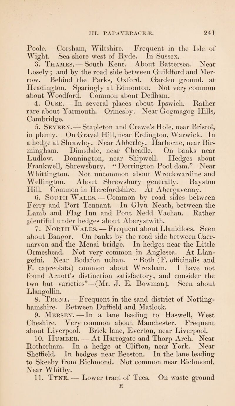 Poole. Corsham, Wiltshire. Frequent in the Isle of Wight. Sea shore west of Hyde. In Sussex. 3. Thames. — South Kent. About Battersea. Near Losely ; and by the road side between Guildford and Mer- row. Behind the Parks, Oxford. Garden ground, at Headington. Sparingly at Edmonton. Not very common about Woodford. Common about Dedham. 4. Ouse.—In several places about Ipswich. Rather rare about Yarmouth. Ormesby. Near Gogmagog Hills, Cambridge. 5. Severn.—Stapleton and Crewe’s Hole, near Bristol, in plenty. On Gravel Hill, near Erdington, Warwick. In a hedge at Shrawley. Near Abberley. Idarborne, near Bir¬ mingham. Dimsdale, near Cheadle. On banks near Ludlow. Donnington, near Shipwell. Hedges about Frankwell, Shrewsbury. Dorrington Pool dam.” Near Whittington. Not uncommon about Wrockwardine and Wellington. About Shrewsbury generally. Bayston Hill. Common in Herefordshire. At Abergavenny. 6. South Wales. — Common by road sides between Ferry and Port Tennant. In Glyn Neath, between the Lamb and Flag Inn and Pont Nedd Vachan. Rather plentiful under hedges about Aberystwith. 7. North Wales. — Frequent about Llanidloes. Seen about Bangor. On banks by the road side between Caer¬ narvon and the Menai bridge. In hedges near the Little Ormeshead. Not very common in Anglesea. At Llan¬ gefni. Near Bodafon uchan. “ Both (F. officinalis and F. capreolata) common about Wrexham. I have not found Arnott’s distinction satisfactory, and consider the two but varieties”—(Mr. J. E. Bowman). Seen about Llangollin. 8. Trent. — Frequent in the sand district of Notting¬ hamshire. Between Duffield and Matlock. 9. Mersey.—In a lane leading to Hasweli, West Cheshire. Very common about Manchester. Frequent about Liverpool. Brick lane, Everton, near Liverpool. 10. Humber. — At Harrogate and Thorp Arch. Near Rotherham. In a hedge at Clifton, near York. Near Sheffield. In hedges near Beeston. In the lane leading to Skeeby from Richmond. Not common near Richmond. Near Whitby. 11. Tyne. — Lower tract of Tees. On waste ground R