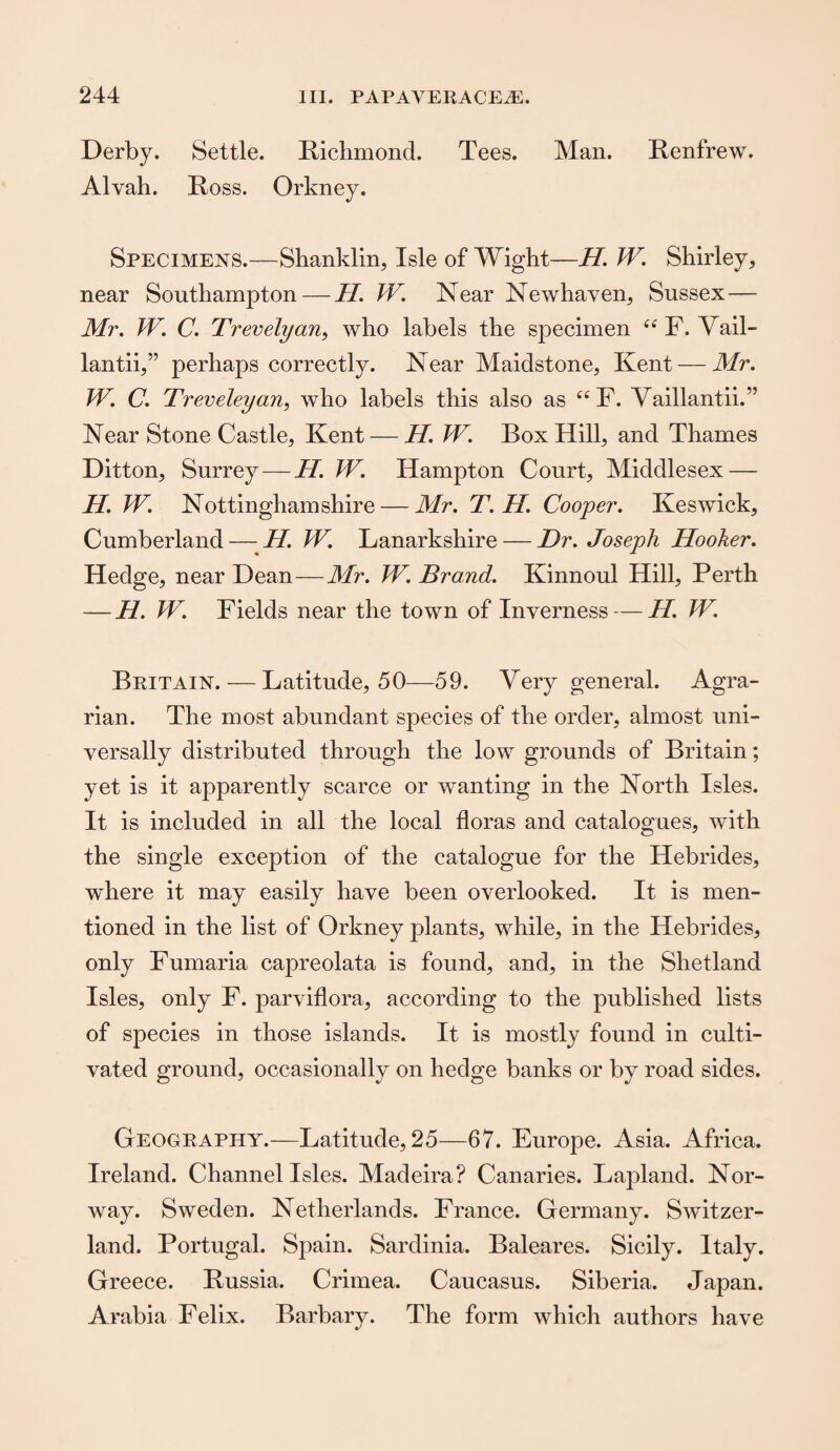 Derby. Settle. Richmond. Tees. Man. Renfrew. Alvah. Ross. Orkney. Specimens.—Shanklin, Isle of Wight—II. IF. Shirley, near Southampton — II. W. Near Newhaven, Sussex— Mr. TV. C. Trevelyan, who labels the specimen “ F. Yail- lantii,” perhaps correctly. Near Maidstone, Kent — Mr. TV. C. Treveleyan, who labels this also as (i F. Vaillantii.” Near Stone Castle, Kent — H. TV. Box Hill, and Thames Ditton, Surrey — H. TV. Hampton Court, Middlesex — H. IF. Nottinghamshire — Mr. T. H. Cooper. Keswick, Cumberland — H. W. Lanarkshire — Dr. Joseph Hooker. Hedge, near Dean—Mr. IF. Brand. Kinnoul Hill, Perth — H. W. Fields near the town of Inverness — II. TV. Britain.—Latitude, 50—59. Very general. Agra¬ rian. The most abundant species of the order, almost uni¬ versally distributed through the low grounds of Britain; yet is it apparently scarce or wanting in the North Isles. It is included in all the local floras and catalogues, with the single exception of the catalogue for the Hebrides, where it may easily have been overlooked. It is men¬ tioned in the list of Orkney plants, while, in the Hebrides, only Fumaria capreolata is found, and, in the Shetland Isles, only F. parviflora, according to the published lists of species in those islands. It is mostly found in culti¬ vated ground, occasionally on hedge banks or by road sides. Geography.—Latitude, 25—67. Europe. Asia. Africa. Ireland. Channel Isles. Madeira? Canaries. Lapland. Nor¬ way. Sweden. Netherlands. France. Germany. Switzer¬ land. Portugal. Spain. Sardinia. Baleares. Sicily. Italy. Greece. Russia. Crimea. Caucasus. Siberia. Japan. Arabia Felix. Barbary. The form which authors have