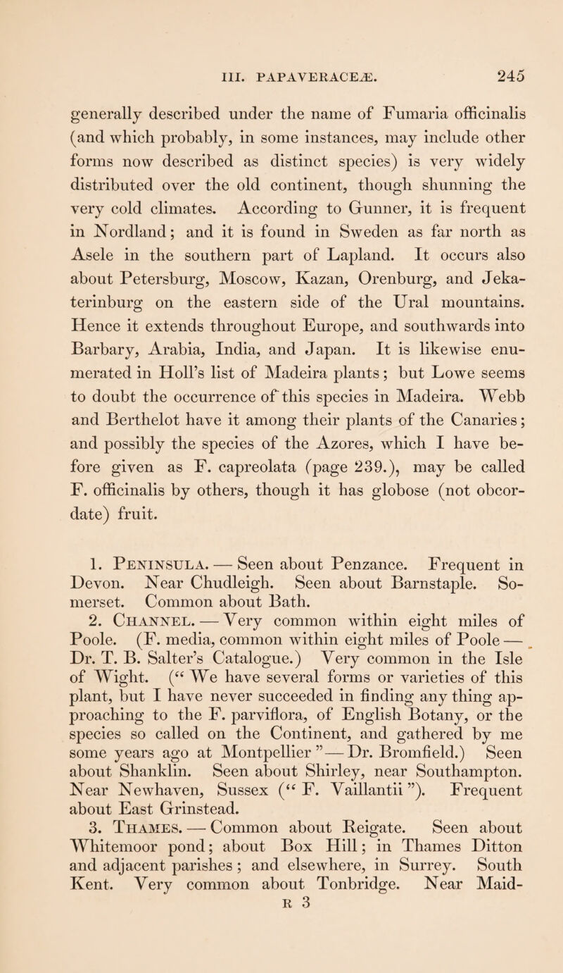 generally described under the name of Fumaria officinalis (and which probably, in some instances, may include other forms now described as distinct species) is very widely distributed over the old continent, though shunning the very cold climates. According to Gunner, it is frequent in Nordland; and it is found in Sweden as far north as Asele in the southern part of Lapland. It occurs also about Petersburg, Moscow, Kazan, Orenburg, and Jeka- terinburg on the eastern side of the Ural mountains. Hence it extends throughout Europe, and southwards into Barbary, Arabia, India, and Japan. It is likewise enu¬ merated in Holl’s list of Madeira plants; but Lowe seems to doubt the occurrence of this species in Madeira. Webb and Berthelot have it among their plants of the Canaries; and possibly the species of the Azores, which I have be¬ fore given as F. capreolata (page 239.), may be called F. officinalis by others, though it has globose (not obcor- date) fruit. 1. Peninsula. — Seen about Penzance. Frequent in Devon. Near Chudleigh. Seen about Barnstaple. So¬ merset. Common about Bath. 2. Channel. — Very common within eight miles of Poole. (F. media, common within eight miles of Poole — Dr. T. B. Salter’s Catalogue.) Very common in the Isle of Wight. (u We have several forms or varieties of this plant, but I have never succeeded in finding any thing ap¬ proaching to the F. parviflora, of English Botany, or the species so called on the Continent, and gathered by me some years ago at Montpellier”—Dr. Bromfield.) Seen about Shanklin. Seen about Shirley, near Southampton. Near Newhaven, Sussex (<tf F. Vaillantii ”). Frequent about East Grinstead. 3. Thames. — Common about Reigate. Seen about Whitemoor pond; about Box Hill; in Thames Ditton and adjacent parishes ; and elsewhere, in Surrey. South Kent. Very common about Tonbridge. Near Maid- r 3