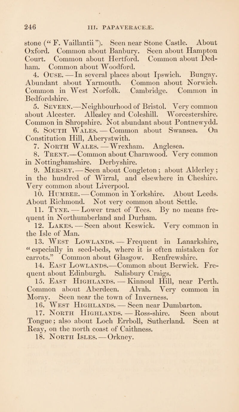 stone (“ F. Vaillantii ”). Seen near Stone Castle. About Oxford. Common about Banbury. Seen about Hampton Court. Common about Hertford. Common about Ded¬ ham. Common about Woodford. 4. Ouse.—In several places about Ipswich. Bungay. Abundant about Yarmouth. Common about Norwich. Common in West Norfolk. Cambridge. Common in Bedfordshire. 5. Severn.—Neighbourhood of Bristol. Very common about Alcester. Allesley and Coleshill. Worcestershire. Common in Shropshire. Not abundant about Pontnewydd. 6. South Wales. — Common about Swansea. On Constitution Hill, Aberystwith. 7. North Wales.—Wrexham. Anglesea. 8. Trent.—Common about Charnwood. Very common in Nottinghamshire. Derbyshire. 9. Mersey. — Seen about Congleton ; about Alderley ; in the hundred of Wirral, and elsewhere in Cheshire. Very common about Liverpool. 10. Humber. — Common in Yorkshire. About Leeds. About Bichmond. Not very common about Settle. 11. Tyne.—Lower tract of Tees. By no means fre¬ quent in Northumberland and Durham. 12. Lakes.—Seen about Keswick. Very common in the Isle of Man. 13. West Lowlands. — Frequent in Lanarkshire, a especially in seed-beds, where it is often mistaken for carrots.” Common about Glasgow. Renfrewshire. 14. East Lowlands.—Common about Berwick. Fre¬ quent about Edinburgh. Salisbury Craigs. 15. East Highlands.—Kinnoul Hill, near Perth. Common about Aberdeen. Alvah. Very common in Moray. Seen near the town of Inverness. 16. West Highlands. — Seen near Dumbarton. 17. North Highlands.—Boss-sliire. Seen about Tongue; also about Loch Errboll, Sutherland. Seen at Beay, on the north coast of Caithness. 18. North Isles. — Orkney.
