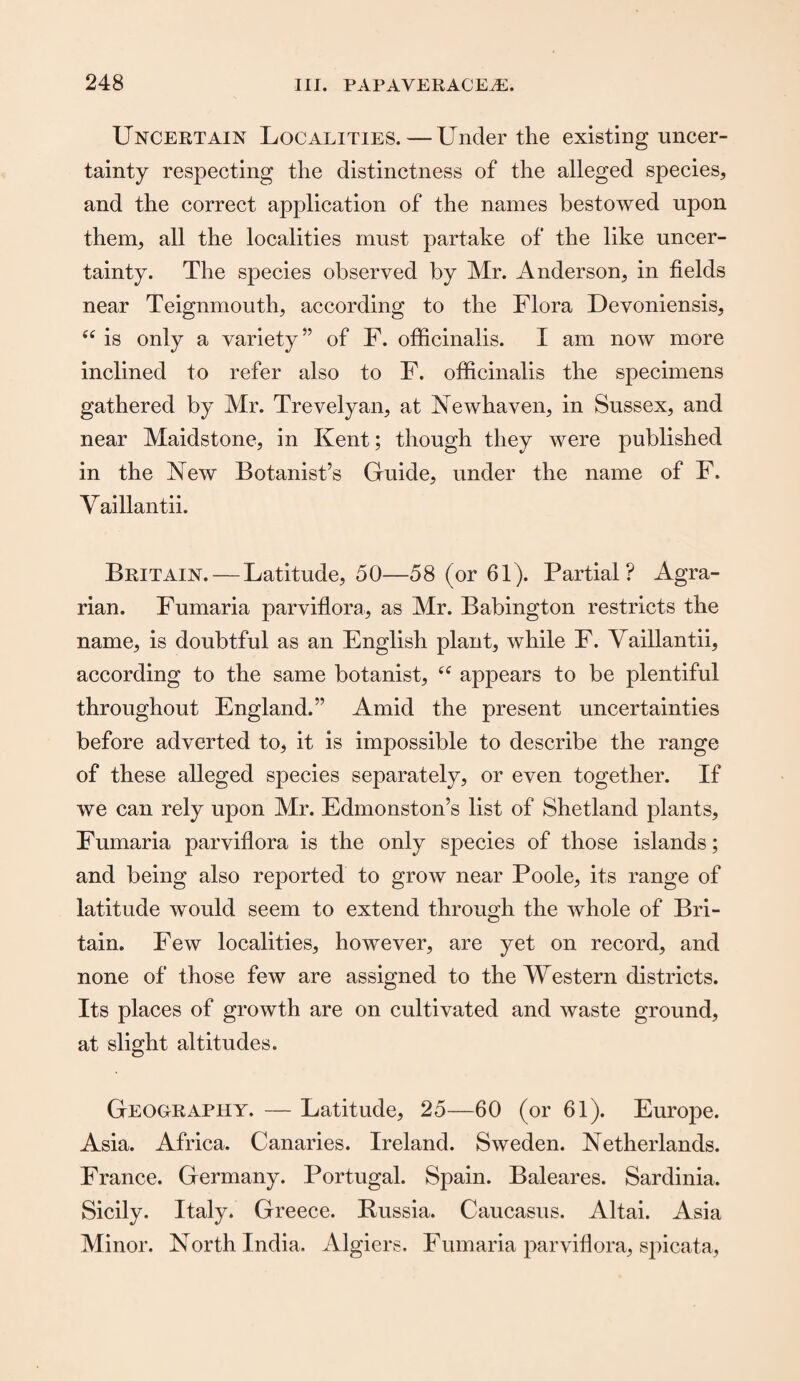 Uncertain Localities. — Under the existing uncer¬ tainty respecting the distinctness of the alleged species* and the correct application of the names bestowed upon them* all the localities must partake of the like uncer¬ tainty. The species observed by Mr. Anderson* in fields near Teignmouth* according to the Flora Devoniensis* “ is only a variety” of F. officinalis. I am now more inclined to refer also to F. officinalis the specimens gathered by Mr. Trevelyan* at Newhaven, in Sussex* and near Maidstone, in Kent; though they were published in the New Botanist’s Guide* under the name of F. V aillantii. Britain. — Latitude, 50—58 (or 61). Partial? Agra¬ rian. Fumaria parviflora* as Mr. Babington restricts the name* is doubtful as an English plant, while F. Vaillantii, according to the same botanist* tf appears to be plentiful throughout England.” Amid the present uncertainties before adverted to* it is impossible to describe the range of these alleged species separately* or even together. If we can rely upon Mr. Edmonston’s list of Shetland plants, Fumaria parviflora is the only species of those islands; and being also reported to grow near Poole* its range of latitude would seem to extend through the whole of Bri¬ tain. Few localities* however, are yet on record, and none of those few are assigned to the Western districts. Its places of growth are on cultivated and waste ground* at slight altitudes. Geography. — Latitude* 25—60 (or 61). Europe. Asia. Africa. Canaries. Ireland. Sweden. Netherlands. France. Germany. Portugal. Spain. Baleares. Sardinia. Sicily. Italy. Greece. Russia. Caucasus. Altai. Asia Minor. North India. Algiers. Fumaria parviflora* spicata,