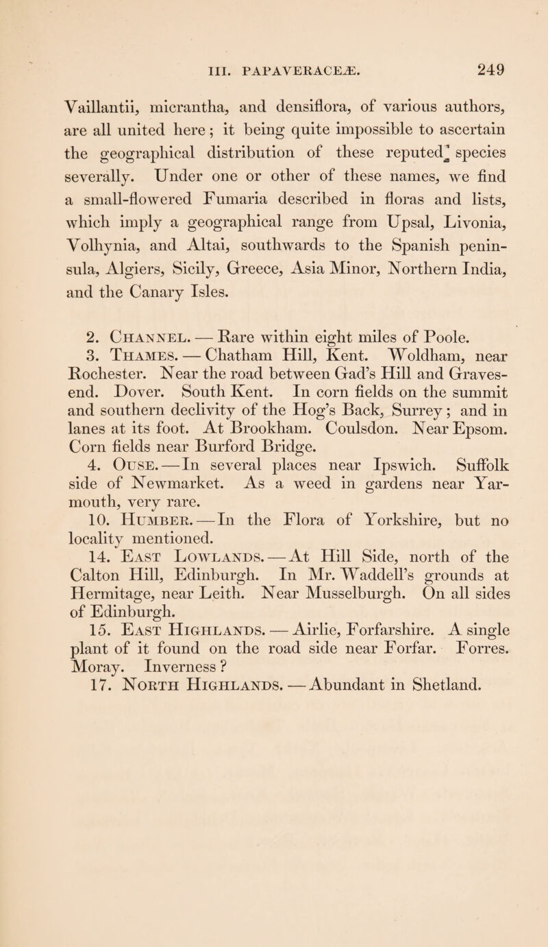 Vaillantii, micrantha, and densiflora, of various authors, are all united here; it being quite impossible to ascertain the geographical distribution of these reputed J species severally. Under one or other of these names, we find a small-flowered Fumaria described in floras and lists, which imply a geographical range from Upsal, Livonia, Volhynia, and Altai, southwards to the Spanish penin¬ sula, Algiers, Sicily, Greece, Asia Minor, Northern India, and the Canary Isles. 2. Channel. — Rare within eight miles of Poole. 3. Thames. — Chatham Hill, Kent. Woldham, near Rochester. Near the road between Gad’s Hill and Graves¬ end. Dover. South Kent. In corn fields on the summit and southern declivity of the Hog’s Back, Surrey; and in lanes at its foot. At Brookham. Coulsdon. Near Epsom. Corn fields near Burford Bridge. 4. Ouse.—In several places near Ipswich. Suffolk side of Newmarket. As a weed in gardens near Yar¬ mouth, very rare. 10. Humber.—In the Flora of Yorkshire, but no locality mentioned. 14. East Lowlands. — At Hill Side, north of the Calton Hill, Edinburgh. In Mr. Waddell’s grounds at Hermitage, near Leith. Near Musselburgh. On all sides of Edinburgh. 15. East Highlands. — Airlie, Forfarshire. A single plant of it found on the road side near Forfar. Forres. Moray. Inverness ? 17. North Highlands.—Abundant in Shetland.
