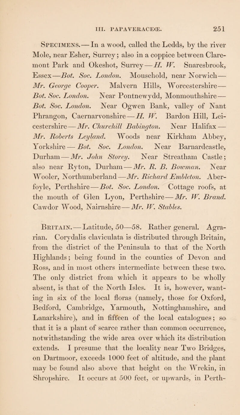 Specimens. — In a wood, called the Ledds, by the river Mole, near Esher, Surrey; also in a coppice between Clare¬ mont Park and Okeshot, Surrey—LI. W. Snaresbrook, Essex—Bot. Soc. London. Mousehold, near Norwich— Mr. George Cooper. Malvern Hills, Worcestershire — Bot. Soc. London. Near Pontnewydd, Monmouthshire — Bot. Soc. London. Near Ogwen Bank, valley of Nant Phrangon, Caernarvonshire—H. W. Bardon Hill, Lei¬ cestershire— Mr. Churchill Bahington. Near Halifax — Mr. Roberts Leyland. Woods near Kirkham Abbey, Yorkshire — Bot. Soc. London. Near Barnardcastle, Durham — Mr. John Storey. Near Streatham Castle; also near By ton, Durham—Mr. R. B. Bowman. Near Wooler, Northumberland—Mr. Richard Embleton. Aber- foyle, Perthshire—Bot. Soc. London. Cottage roofs, at the mouth of Glen Lyon, Perthshire — Mr. W. Brand. Cawdor Wood, Nairnshire — Mr. TV. Stables. Britain. — Latitude, 50—58. Bather general. Agra¬ rian. Corydalis claviculata is distributed through Britain, from the district of the Peninsula to that of the North Highlands; being found in the counties of Devon and Boss, and in most others intermediate between these two. The only district from which it appears to be wholly absent, is that of the North Isles. It is, however, want¬ ing in six of the local floras (namely, those for Oxford, Bedford, Cambridge, Yarmouth, Nottinghamshire, and Lanarkshire), and in fifteen of the local catalogues; so that it is a plant of scarce rather than common occurrence, notwithstanding the wide area over which its distribution extends. I presume that the locality near Two Bridges, on Dartmoor, exceeds 1000 feet of altitude, and the plant may be found also above that height on the Wrekin, in Shropshire. It occurs at 500 feet, or upwards, in Perth-