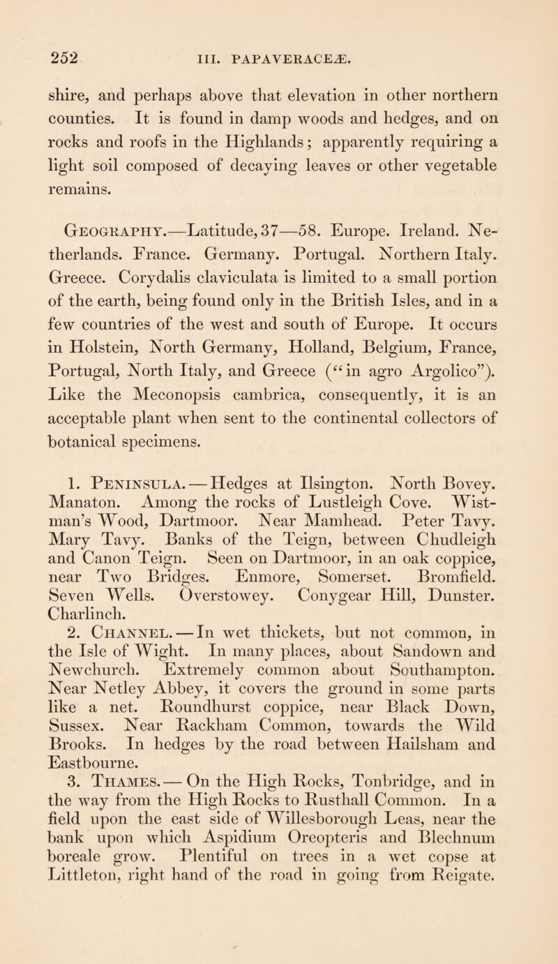shire, and perhaps above that elevation in other northern counties. It is found in damp woods and hedges, and on rocks and roofs in the Highlands; apparently requiring a light soil composed of decaying leaves or other vegetable remains. Geography.—Latitude, 37—58. Europe. Ireland. Ne¬ therlands. France. Germany. Portugal. Northern Italy. Greece. Corydalis claviculata is limited to a small portion of the earth, being found only in the British Isles, and in a few countries of the west and south of Europe. It occurs in Holstein, North Germany, Holland, Belgium, France, Portugal, North Italy, and Greece (“in agro Argolico”). Like the Meconopsis cambrica, consequently, it is an acceptable plant when sent to the continental collectors of botanical specimens. 1. Peninsula. — Hedges at Ilsington. North Bovey. Manaton. Among the rocks of Lustleigh Cove. Wist- man’s Wood, Dartmoor. Near Mamliead. Peter Tavy. Mary Tavy. Banks of the Teign, between Chudleigh and Canon Teign. Seen on Dartmoor, in an oak coppice, near Two Bridges. Enmore, Somerset. Bromfield. Seven Wells. Overstowey. Conygear Hill, Dunster. Charlinch. 2. Channel. — In wet thickets, but not common, in the Isle of Wight. In many places, about Sandown and Newchurch. Extremely common about Southampton. Near Netley Abbey, it covers the ground in some parts like a net. Boundhurst coppice, near Black Down, Sussex. Near Rackham Common, towards the Wild Brooks. In hedges by the road between Hailsham and Eastbourne. 3. Thames.— On the High Rocks, Tonbridge, and in the way from the High Rocks to Rusthall Common. In a field upon the east side of Willesborough Leas, near the bank upon which Aspidium Oreopteris and Blechnum boreale grow. Plentiful on trees in a wet copse at Littleton, right hand of the road in going from Reigate.