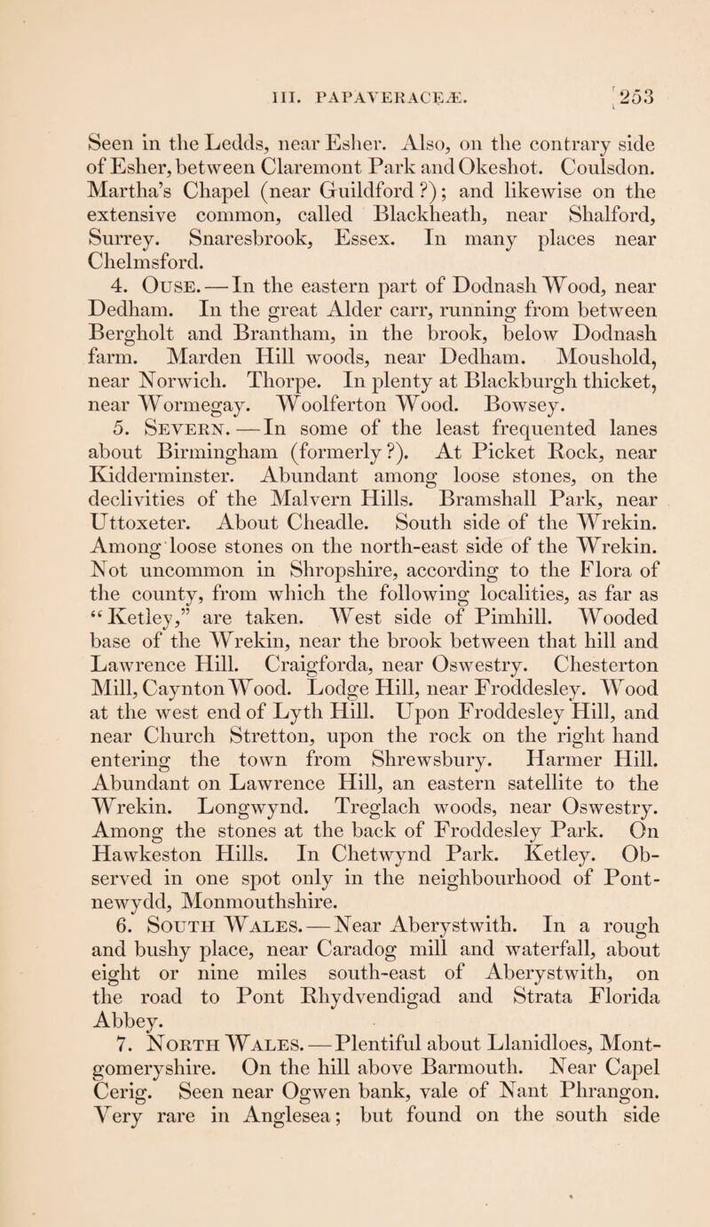 Seen in the Ledds, near Esher. Also, on the contrary side of Esher, between Claremont Park and Okeshot. Coulsdon. Martha’s Chapel (near Guildford ?); and likewise on the extensive common, called Blackheath, near Shalford, Surrey. Snaresbrook, Essex. In many places near Chelmsford. 4. Ouse. — In the eastern part of Dodnash Wood, near Dedham. In the great Alder carr, running from between Bergholt and Brantham, in the brook, below Dodnash farm. Marden Hill woods, near Dedham. Moushold, near Norwich. Thorpe. In plenty at Blackburgh thicket, near Wormegay. Woolferton Wood. Bowsey. 5. Severn.—In some of the least frequented lanes about Birmingham (formerly ?). At Picket Pock, near Kidderminster. Abundant among loose stones, on the declivities of the Malvern Hills. Bramshall Park, near Uttoxeter. About Cheadle. South side of the Wrekin. Among loose stones on the north-east side of the Wrekin. Not uncommon in Shropshire, according to the Flora of the county, from which the following localities, as far as “Ketley,” are taken. West side of Pimhill. Wooded base of the Wrekin, near the brook between that hill and Lawrence Hill. Craigforda, near Oswestry. Chesterton Mill, Caynton Wood. Lodge Hill, near Froddesley. Wood at the west end of Lyth Hill. Upon Froddesley Hill, and near Church Stretton, upon the rock on the right hand entering the town from Shrewsbury. Harmer Hill. Abundant on Lawrence Hill, an eastern satellite to the Wrekin. Longwynd. Treglach woods, near Oswestry. Among the stones at the back of Froddesley Park. On Hawkeston Hills. In Chetwynd Park. Ketley. Ob¬ served in one spot only in the neighbourhood of Pont- newydd, Monmouthshire. 6. South Wales. — Near Aberystwith. In a rough and bushy place, near Caradog mill and waterfall, about eight or nine miles south-east of Aberystwith, on the road to Pont Phydvendigad and Strata Florida Abbey. 7. North Wales.—Plentiful about Llanidloes, Mont¬ gomeryshire. On the hill above Barmouth. Near Capel Cerig. Seen near Ogwen bank, vale of Nant Phrangon. Very rare in Anglesea; but found on the south side