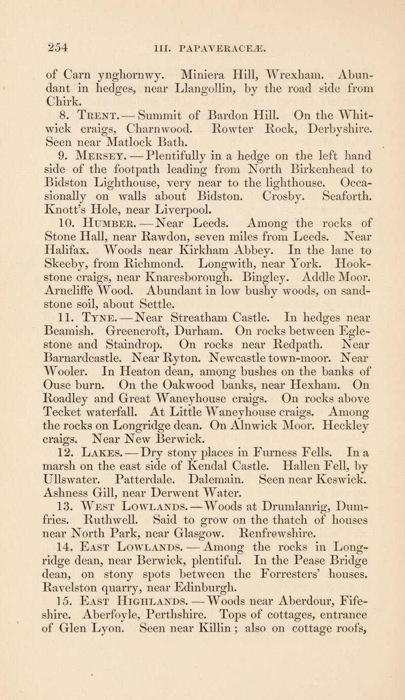 of Carn ynghornwy. Miniera Hill, Wrexham. Abun¬ dant in hedges, near Llangollin, by the road side from Chirk. 8. Trent. — Summit of Bardon Hill. On the Whit- wick craigs, Charnwood. Rowter Rock, Derbyshire. Seen near Matlock Bath. 9. Mersey. — Plentifully in a hedge on the left hand side of the footpath leading from North Birkenhead to Bidston Lighthouse, very near to the lighthouse. Occa¬ sionally on walls about Bidston. Crosby. Seaforth. Knott’s Hole, near Liverpool. 10. Humber.—Near Leeds. Among the rocks of Stone Hall, near Rawdon, seven miles from Leeds. Near Halifax. Woods near Kirkham Abbey. In the lane to Skeeby, from Richmond. Longwith, near York. Hook- stone craigs, near Knaresborough. Bingley. Addle Moor. ArnclifFe Wood. Abundant in low bushy woods, on sand¬ stone soil, about Settle. 11. Tyne. — Near Streatham Castle. In hedges near Beamish. Greencroft, Durham. On rocks between Egle- stone and Staindrop. On rocks near Redpath. Near Barnardcastle. Near Ryton. Newcastle town-moor. Near Wooler. In Heaton dean, among bushes on the banks of Ouse burn. On the Oakwood banks, near Hexham. On Roadley and Great Waneyhouse craigs. On rocks above Tecket waterfall. At Little IVaneyhouse craigs. Among the rocks on Longridge dean. On Alnwick Moor. Heckley craigs. Near New Berwick. 12. Lakes. — Dry stony places in Furness Fells. In a marsh on the east side of Kendal Castle. Hallen Fell, by Ullswater. Patterdale. Dalemain. Seen near Keswick. Ashness Gill, near Derwent Water. 13. West Lowlands.—Woods at Drumlanrig, Dum¬ fries. Ruthwell. Said to grow on the thatch of houses near North Park, near Glasgow. Renfrewshire. 14. East Lowlands. — Among the rocks in Long- O O ridge dean, near Berwick, plentiful. In the Pease Bridge dean, on stony spots between the Forresters’ houses. Ravelston quarry, near Edinburgh. 15. East Highlands.—Woods near Aberdour, Fife- shire. Aberfoyle, Perthshire. Tops of cottages, entrance of Glen Lyon. Seen near Killin ; also on cottage roofs,