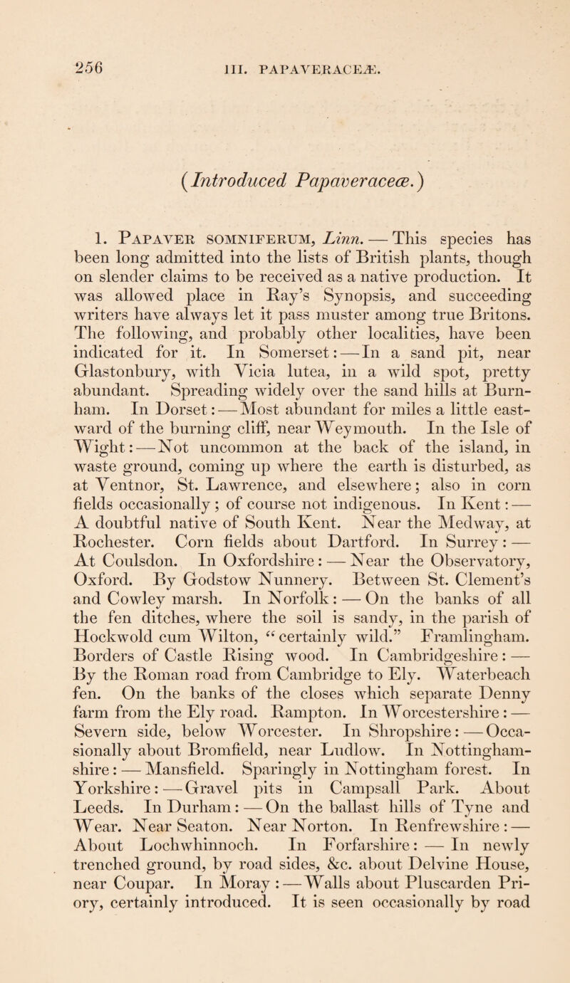 (Introduced Papaveracece.) 1. Pap aver somniferum, Linn. — This species has been long admitted into the lists of British plants, though on slender claims to be received as a native production. It was allowed place in Bay’s Synopsis, and succeeding writers have always let it pass muster among true Britons. The following, and probably other localities, have been indicated for it. In Somerset:—In a sand pit, near Glastonbury, with Yicia lutea, in a wild spot, pretty abundant. Spreading widely over the sand hills at Burn¬ ham. In Dorset: — Most abundant for miles a little east¬ ward of the burning cliff, near Weymouth. In the Isle of TV iglit: — Not uncommon at the back of the island, in waste ground, coming up where the earth is disturbed, as at Yentnor, St. Lawrence, and elsewhere; also in corn fields occasionally ; of course not indigenous. In Kent: — A doubtful native of South Kent. Near the Medway, at Bochester. Corn fields about Dartford. In Surrey : — At Coulsdon. In Oxfordshire: — Near the Observatory, Oxford. By Godstow Nunnery. Between St. Clement’s and Cowley marsh. In Norfolk: — On the banks of all the fen ditches, where the soil is sandy, in the parish of Hockwold cum Wilton, “ certainly wild.” Framlingham. Borders of Castle Bising wood. In Cambridgeshire : — By the Bornan road from Cambridge to Ely. Waterbeach fen. On the banks of the closes which separate Denny farm from the Ely road. Bampton. In Worcestershire : — Severn side, below Worcester. In Shropshire: — Occa¬ sionally about Bromfield, near Ludlow. In Nottingham¬ shire:— Mansfield. Sparingly in Nottingham forest. In Yorkshire:—Gravel pits in Campsall Park. About Leeds. In Durham : — On the ballast hills of Tyne and Wear. Near Seaton. Near Norton. In Benfrewshire : — About Lochwhinnoch. In Forfarshire: — In newly trenched ground, by road sides, &c. about Delvine House, near Coupar. In Moray :—Walls about Pluscarden Pri¬ ory, certainly introduced. It is seen occasionally by road