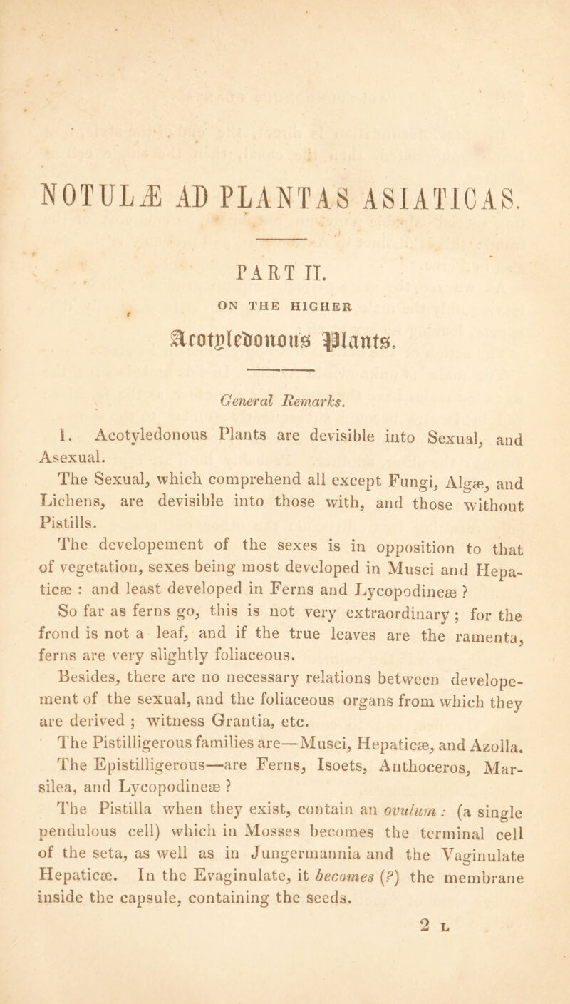 NOTULiE AD PLANTAS ASIATICAS. PART II. ON THE HIGHER Urotnlrtomms plants. General Remarks. 1. Acotyledonous Plants are devisible into Sexual, and Asexual. The Sexual, which comprehend all except Fungi, AL* and Lichens, are devisible into those with, and those without Pistills. The developement of the sexes is in opposition to that of vegetation, sexes being most developed in Musci and Hepa- tic* : and least developed in Ferns and Lycopodine* ? So far as ferns go, this is not very extraordinary ; for the frond is not a leaf, and if the true leaves are the ramenta. ferns are very slightly foliaceous. Besides, there are no necessary relations between develope- ment of the sexual, and the foliaceous organs from which they are derived ; witness Grantia, etc. The Pistilligerous families are—Musci, Hepatic*, and Azolla. The Epistilligerous—are Ferns, Isoets, Antlioceros, Mar- silea, and Lycopodine* ? The Pistilla when they exist, contain an ovulum: (a single pendulous cell) which in Mosses becomes the terminal cell of the seta, as well as in Jungermannia and the Vaginulate Hepatic*. In the Evaginulate, it becomes (?) the membrane inside the capsule, containing the seeds.