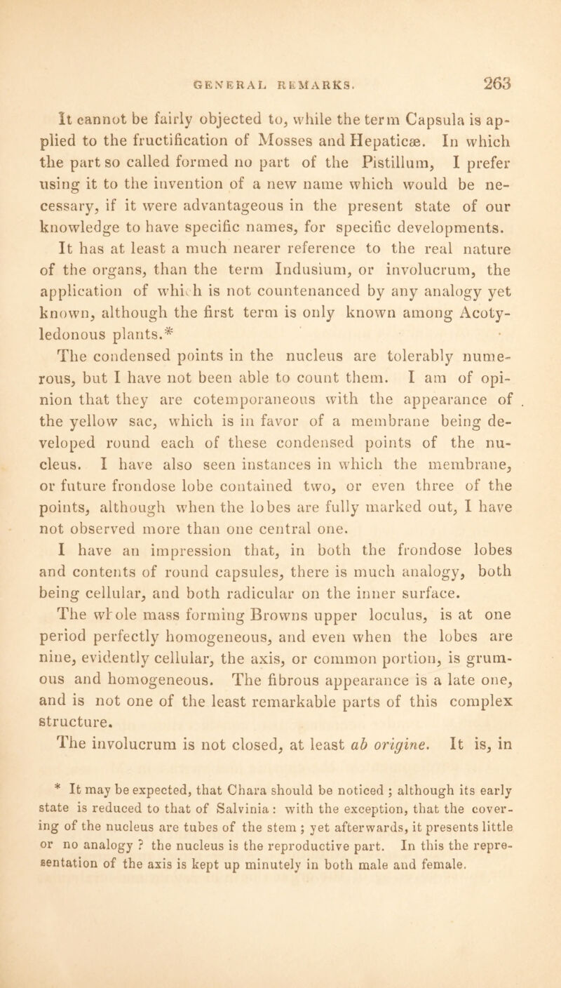 It cannot be fairly objected to, while the term Capsula is ap- plied to the fructification of Mosses and Hepatic®. In which the part so called formed no part of the Pistillum, I prefer using it to the invention of a new name which would be ne- cessary, if it were advantageous in the present state of our knowledge to have specific names, for specific developments. It has at least a much nearer reference to the real nature of the organs, than the term Indusium, or involucrum, the application of whk h is not countenanced by any analogy yet known, although the first term is only known among Acoty- ledonous plants.* The condensed points in the nucleus are tolerably nume- rous, but I have not been able to count them. I am of opi- nion that they are cotemporaneous with the appearance of the yellow sac, which is in favor of a membrane being de- veloped round each of these condensed points of the nu- cleus. I have also seen instances in which the membrane, or future frondose lobe contained two, or even three of the points, although when the lobes are fully marked out, I have not observed more than one central one. I have an impression that, in both the frondose lobes and contents of round capsules, there is much analogy, both being cellular, and both radicular on the inner surface. The whole mass forming Browns upper loculus, is at one period perfectly homogeneous, and even when the lobes are nine, evidently cellular, the axis, or common portion, is grum- ous and homogeneous. The fibrous appearance is a late one, and is not one of the least remarkable parts of this complex structure. The involucrum is not closed, at least ab origine. It is, in * It may be expected, that Chara should be noticed ; although its early state is reduced to that of Salvinia : with the exception, that the cover- ing of the nucleus are tubes of the stem ; yet afterwards, it presents little or no analogy ? the nucleus is the reproductive part. In this the repre- sentation of the axis is kept up minutely in both male and female.