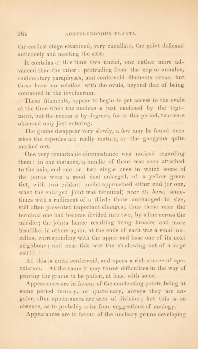 the earliest stage examined, very cucullate, the point deflexed anticously and meeting the axis. It contains at this time two nuclei, one rather more ad- vanced than the other : protruding from the cup or annulus, rudimentary paraphyses, and confervoid filaments occur, but these have no relation with the ovula, beyond that of being contained in the involucrum. T1 lese filaments, appear to begin to get access to the ovula at the time when the nucleus is just enclosed by the tegu- ment, but the access is by degrees, for at this period, two were observed only just entering. The grains disappear very slowly, a few may be found even when the capsules are really mature, or the gongvlus quite marked out. One very remarkable circumstance was noticed regarding them : in one instance, a bundle of them was seen attached to the axis, and one or two single ones in which some of the joints were a good deal enlarged, of a yellow green tint, with two evident nuclei approached either end (or one, when the enlarged joint was terminal) near its base, some- times with a rudiment of a third: those unchanged in size, still often presented important changes; thus those near the terminal one had become divided into two, bv aline across the middle ; the joints hence resulting being broader and more beadlike, in others again, at the ends of each was a small nu- cellus, corresponding with the upper and base one of its next neighbour ; and near this was the shadowing out of a large cell!! * All this is quite confervoid, and opens a rich source of spe- culation. At the same it may throw difficulties in the way of proving the grains to be pollen, at least with some. Appearances are in favour of the condensing points being at some period ternary, or quaternary, always they are an- gular, often appearances are seen of division ; but this is so obscure, as to probably arise from suggestions of analogy. Appearances are in favour of the nucleary grume developing
