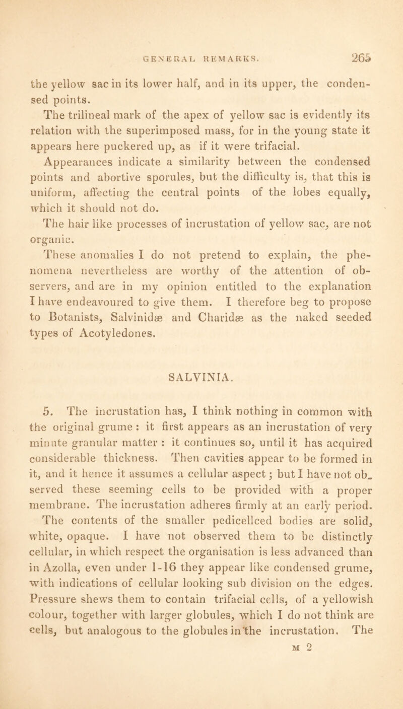 the yellow sac in its lower half, and in its upper, the conden- sed points. The trilineal mark of the apex of yellow sac is evidently its relation with the superimposed mass, for in the young state it appears here puckered up, as if it were trifacial. Appearances indicate a similarity between the condensed points and abortive sporules, but the difficulty is, that this is uniform, affecting the central points of the lobes equally, which it should not do. The hair like processes of incrustation of yellow sac, are not organic. These anomalies I do not pretend to explain, the phe- nomena nevertheless are worthy of the attention of ob- servers, and are in my opinion entitled to the explanation I have endeavoured to give them. I therefore beg to propose to Botanists, Salvinidye and Charidse as the naked seeded types of Acotyledones. SALVINIA. 5. The incrustation has, I think nothing in common with the original grume : it first appears as an incrustation of very minute granular matter : it continues so, until it has acquired considerable thickness. Then cavities appear to be formed in it, and it hence it assumes a cellular aspect; but I have not ob„ served these seeming cells to be provided with a proper membrane. The incrustation adheres firmly at an early period. The contents of the smaller pedicellced bodies are solid, white, opaque. I have not observed them to be distinctly cellular, in which respect the organisation is less advanced than in Azolla, even under 1-16 they appear like condensed grume, with indications of cellular looking sub division on the edges. Pressure shews them to contain trifacial cells, of a yellowish colour, together with larger globules, which I do not think are cells, but analogous to the globules in‘the incrustation. The m 2