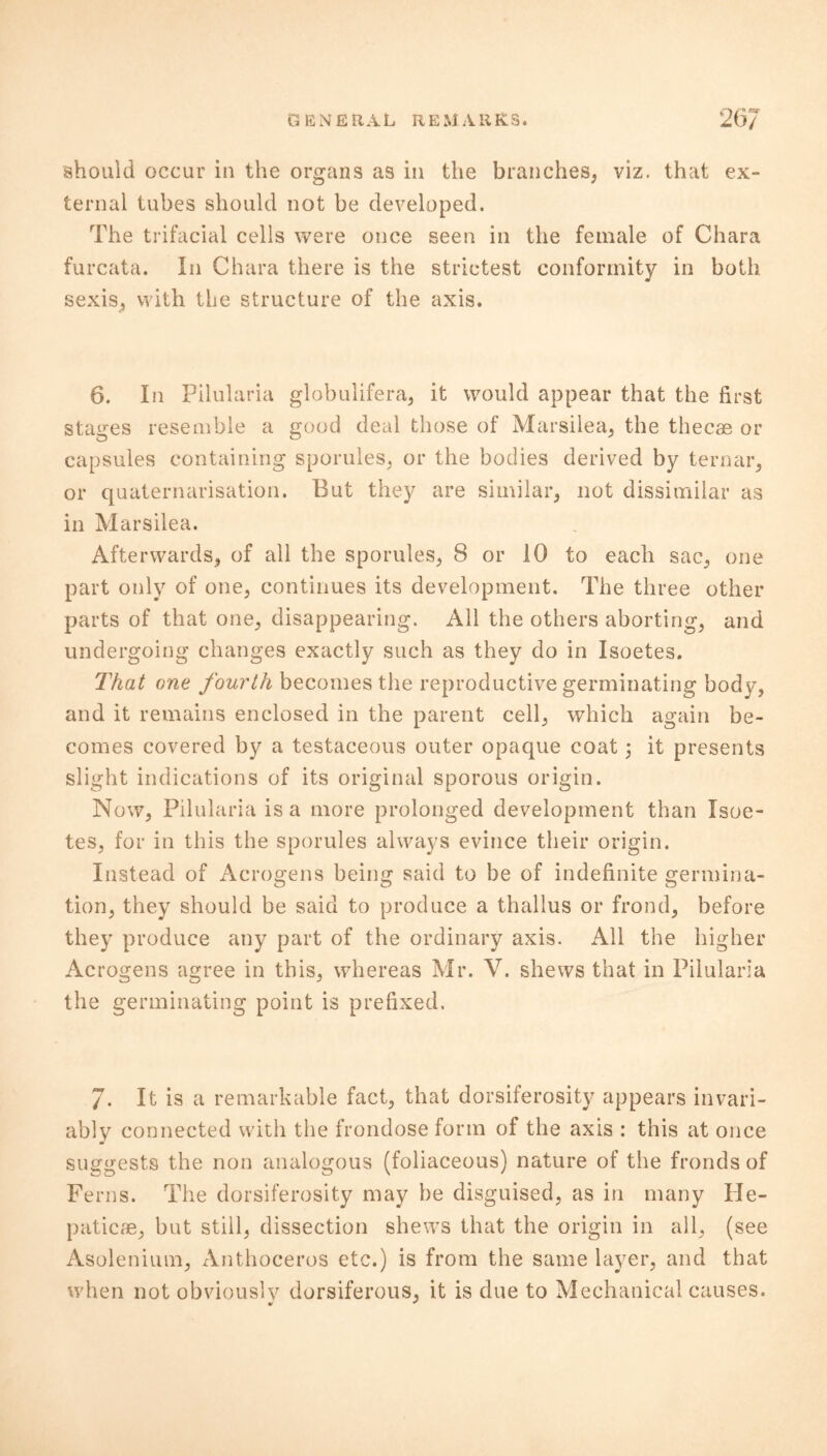 should occur in the organs as in the branches, viz. that ex- ternal tubes should not be developed. The trifacial cells were once seen in the female of Chara furcata. In Chara there is the strictest conformity in both sexis, with the structure of the axis. 6. In Pilularia globulifera, it would appear that the first stages resemble a good deal those of Marsilea, the thecae or capsules containing sporules, or the bodies derived by ternar, or quaternarisation. But they are similar, not dissimilar as in Marsilea. Afterwards, of all the sporules, 8 or 10 to each sac, one part only of one, continues its development. The three other parts of that one, disappearing. All the others aborting, and undergoing changes exactly such as they do in Isoetes. That one fourth becomes the reproductive germinating body, and it remains enclosed in the parent cell, which again be- comes covered by a testaceous outer opaque coat 3 it presents slight indications of its original sporous origin. Now, Pilularia is a more prolonged development than Isoe- tes, for in this the sporules always evince their origin. Instead of Acrogens being said to be of indefinite germina- tion, they should be said to produce a thallus or frond, before they produce any part of the ordinary axis. All the higher Acrogens agree in this, whereas Mr. V. shews that in Pilularia the germinating point is prefixed. 7. It is a remarkable fact, that dorsiferosity appears invari- ably connected with the frondose form of the axis : this at once suggests the non analogous (foliaceous) nature of the fronds of Ferns. The dorsiferosity may be disguised, as in many He- paticae, but still, dissection shews that the origin in all, (see Asolenium, Anthoceros etc.) is from the same layer, and that when not obviously dorsiferous, it is due to Mechanical causes.