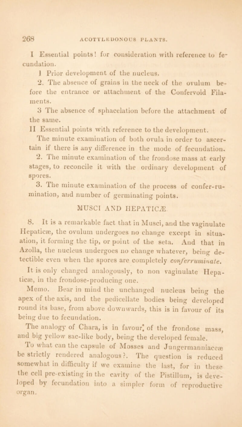 I Essential points! for consideration with reference to fe- cundation. J Prior development of the nucleus. 2. The absence of grains in the neck of the ovulum be- fore the entrance or attachment of the Confervoid Fila- ments. 3 'l'lie absence of sphacelation before the attachment of the same. II Essential points with reference to the development. The minute examination of both ovula in order to ascer- tain it there is any difference in the mode of fecundation. 2. I lie minute examination of the frondose mass at early stages, to reconcile it with the ordinary development of spores. 3. 1 lie minute examination of the process of confer-ru- mination, and number of germinating points. MUSCI AND IIEPATIC/E 8. It is a remarkable fact that in Musci, and the vaginulate Hepaticae, the ovulum undergoes no change except in situa- ation, it forming the tip, or point of the seta. And that in Azolla, the nucleus undergoes no change whatever, being de- tectible even when the spores are completely confer ruminate. It is only changed analogously, to non vaginulate Ilepa- ticae, in the frondose-producing one. Memo. Bear in mind the unchanged nucleus being the apex of the axis, and the pedicellate bodies being developed round its base, from above downwards, this is in favour of its being due to fecundation. The analogy of Chara, is in favour) of the frondose mass, and big yellow sac-like body, being the developed female. To what can the capsule of Mosses and Jungermanniaceae be strictly rendered analogous?. The question is reduced somewhat in difficulty if we examine the last, for in these the cell pre-existing in the cavity of the Pistillum, is deve- loped by fecundation into a simpler form of reproductive organ.
