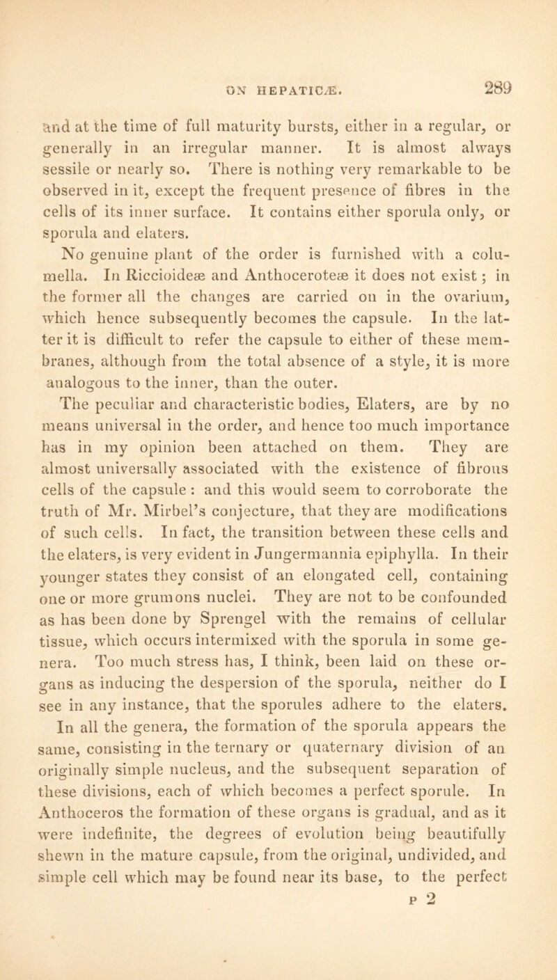 and at the time of full maturity bursts, either in a regular, or generally in an irregular manner. It is almost always sessile or nearly so. There is nothing very remarkable to be observed in it, except the frequent presence of fibres in the cells of its inner surface. It contains either sporula only, or sporula and elaters. No genuine plant of the order is furnished with a colu- mella. In Riccioidese and Anthoceroteae it does not exist; in the former all the changes are carried on in the ovarium, which hence subsequently becomes the capsule. In the lat- ter it is difficult to refer the capsule to either of these mem- branes, although from the total absence of a style, it is more analogous to the inner, than the outer. The peculiar and characteristic bodies, Elaters, are by no means universal in the order, and hence too much importance has in my opinion been attached on them. They are almost universally associated with the existence of fibrous cells of the capsule : and this would seem to corroborate the truth of Mr. Mirbel’s conjecture, that they are modifications of such cells. In fact, the transition between these cells and the elaters, is very evident in Jungermannia epiphylla. In their younger states they consist of an elongated cell, containing one or more grumons nuclei. They are not to be confounded as has been done by Sprengel with the remains of cellular tissue, which occurs intermixed with the sporula in some ge- nera. Too much stress has, I think, been laid on these or- gans as inducing the despersion of the sporula, neither do I see in any instance, that the sporules adhere to the elaters. In all the genera, the formation of the sporula appears the same, consisting in the ternary or quaternary division of an originally simple nucleus, and the subsequent separation of these divisions, each of which becomes a perfect sporule. In Anthoceros the formation of these organs is gradual, and as it were indefinite, the degrees of evolution being beautifully shewn in the mature capsule, from the original, undivided, and simple cell which may be found near its base, to the perfect p 2