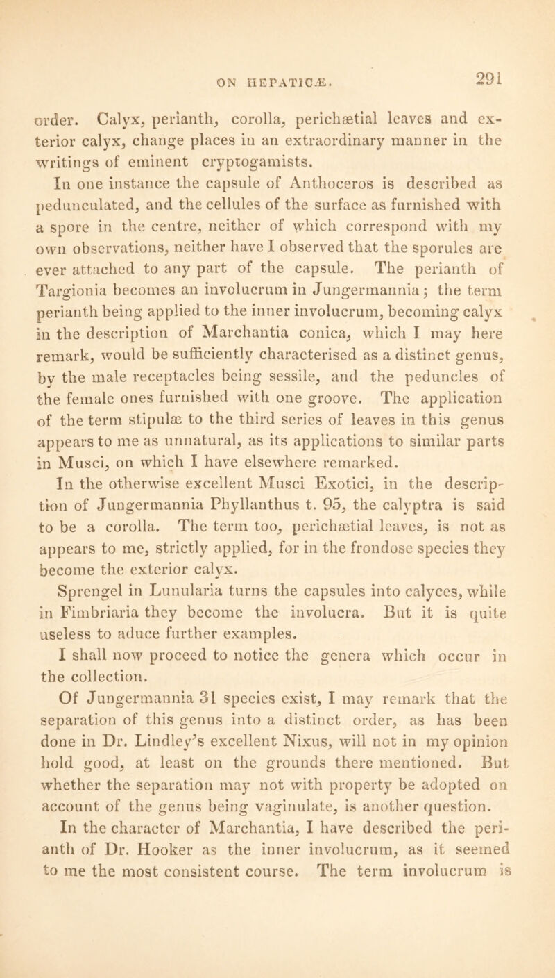 order. Calyx, perianth, corolla, perichoetial leaves and ex- terior calyx, change places in an extraordinary manner in the writings of eminent cryptogamists. In one instance the capsule of Anthoceros is described as pedunculated, and the cellules of the surface as furnished with a spore in the centre, neither of which correspond with my own observations, neither have I observed that the sporules are ever attached to any part of the capsule. The perianth of Targionia becomes an involucrum in Jungermannia; the term perianth being applied to the inner involucrum, becoming calyx in the description of Marchantia conica, which I may here remark, would be sufficiently characterised as a distinct genus, bv the male receptacles being sessile, and the peduncles of the female ones furnished with one groove. The application of the term stipulae to the third series of leaves in this genus appears to me as unnatural, as its applications to similar parts in Musci, on which I have elsewhere remarked. In the otherwise excellent Musci Exotici, in the descrip- tion of Jungermannia Phyllanthus t. 95, the calyptra is said to be a corolla. The term too, perichaetial leaves, is not as appears to me, strictly applied, for in the frondose species they become the exterior calyx. Sprengel in Lunularia turns the capsules into calyces, while in Fimbriaria they become the involucra. But it is quite useless to aduce further examples. I shall now proceed to notice the genera which occur in the collection. Of Jungermannia 31 species exist, I may remark that the separation of this genus into a distinct order, as has been done in Dr. Lindley’s excellent Nixus, will not in my opinion hold good, at least on the grounds there mentioned. But whether the separation may not with property be adopted on account of the genus being vaginulate, is another question. In the character of Marchantia, I have described the peri- anth of Dr. Hooker as the inner involucrum, as it seemed to me the most consistent course. The term involucrum is