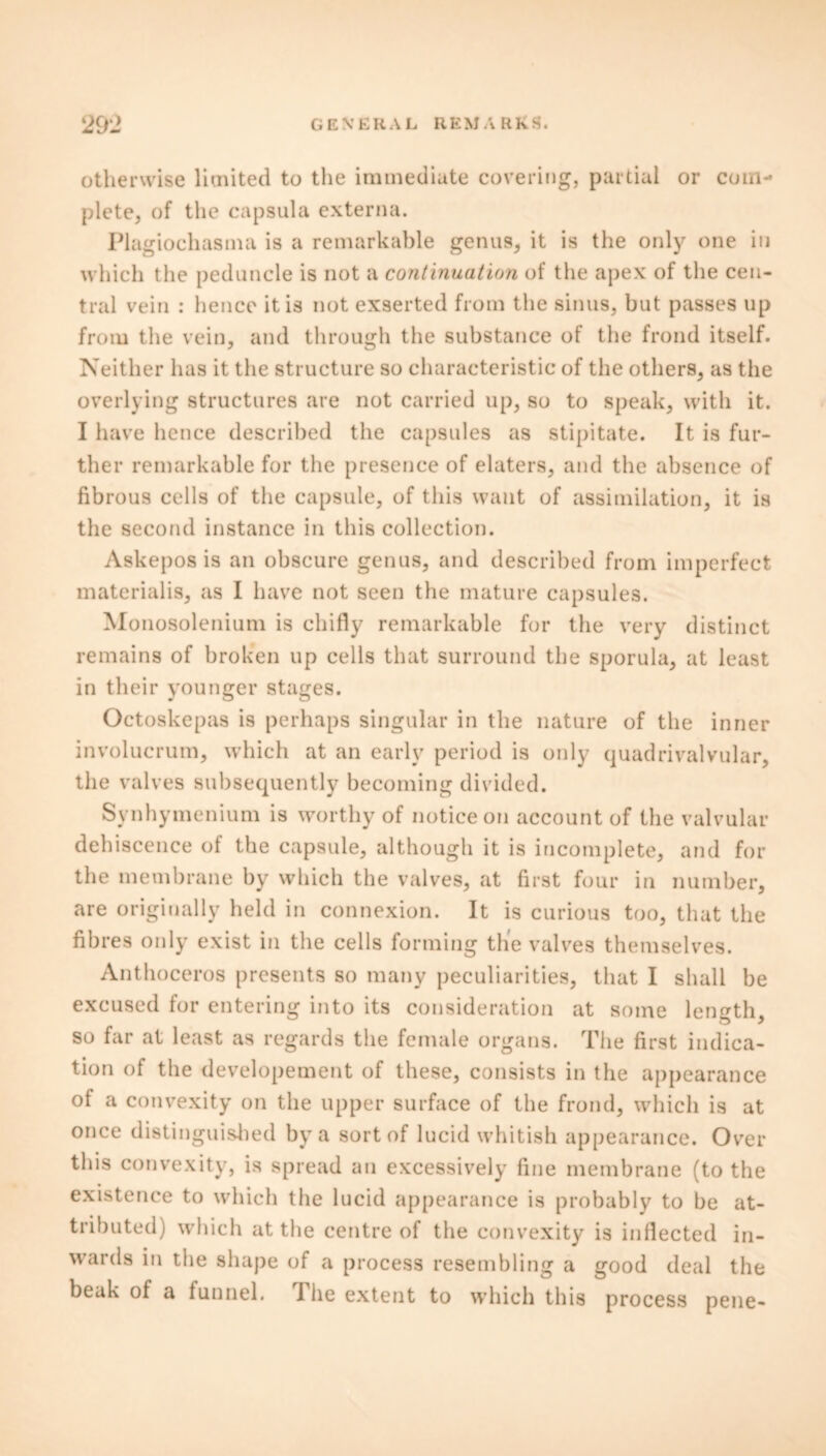 otherwise limited to the immediate covering, partial or com- plete, of the capsula externa. Plagiochasma is a remarkable genus, it is the only one in which the peduncle is not a continuation of the apex of the cen- tral vein : hence it is not exserted from the sinus, but passes up from the vein, and through the substance of the frond itself. Neither has it the structure so characteristic of the others, as the overlying structures are not carried up, so to speak, with it. I have hence described the capsules as stipitate. It is fur- ther remarkable for the presence of elaters, and the absence of fibrous cells of the capsule, of this want of assimilation, it is the second instance in this collection. Askepos is an obscure genus, and described from imperfect materialis, as I have not seen the mature capsules. Monosolenium is chifiy remarkable for the very distinct remains of broken up cells that surround the sporula, at least in their younger stages. Octoskepas is perhaps singular in the nature of the inner involucrum, which at an early period is only quadrivalvular, the valves subsequently becoming divided. Synhymenium is worthy of notice on account of the valvular dehiscence of the capsule, although it is incomplete, and for the membrane by which the valves, at first four in number, are originally held in connexion. It is curious too, that the fibres only exist in the cells forming the valves themselves. Anthoceros presents so many peculiarities, that I shall be excused for entering into its consideration at some length, so far at least as regards the female organs. The first indica- tion of the developement of these, consists in the appearance of a convexity on the upper surface of the frond, which is at once distinguished by a sort of lucid whitish appearance. Over this convexity, is spread an excessively fine membrane (to the existence to which the lucid appearance is probably to be at- tributed) which at the centre of the convexity is inflected in- wards in the shape of a process resembling a good deal the beak of a funnel. 1 he extent to which this process pene-