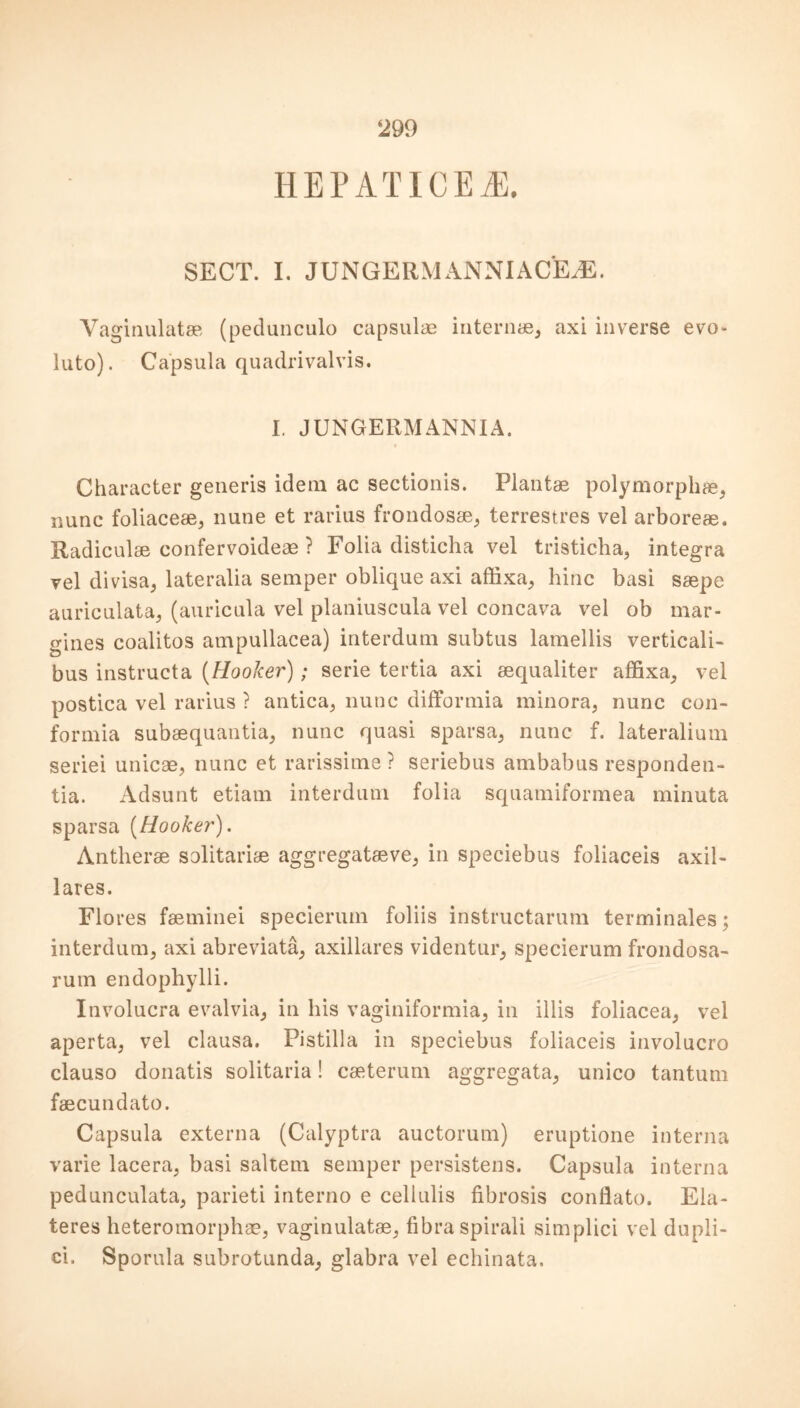 HEP ATICEA3. SECT. I. JUNGERMANNIACEJE. Vaginulatse (pedunculo capsulae interns, axi inverse evo- luto). Capsula quadrivalvis. I. JUNGERMANNIA. Character generis idem ac sectionis. Plants polymorphs, nunc foliaces, nune et rarius frondoss, terrestres vel arbores. Radiculs confervoideae ? Folia disticha vel tristicha, integra vel divisa, lateralia semper oblique axi affixa, bine basi sspe auriculata, (auricula vel planiuscula vel concava vel ob mar- gines coalitos ampullacea) interdum subtus lamellis verticali- bus instructa (Hooker); serie tertia axi squaliter affixa, vel postica vel rarius ? antica, nunc difformia minora, nunc con- formia subsquantia, nunc quasi sparsa, nunc f. lateralium seriei unicae, nunc et rarissime ? seriebus ambabus responden- tia. Adsunt etiam interdum folia squamiformea minuta sparsa [Hooker). Anthers solitaris aggregative, in speciebus foliaceis axil- lares. Flo res faeminei specierum foliis instructarum terminates; interdum, axi abreviata, axillares videntur, specierum frondosa- rum endophylli. Involucra evalvia, in his vaginiformia, in illis foliacea, vel aperta, vel clausa. Pistilla in speciebus foliaceis involucro clauso donatis solitaria! caeterum aggregata, unico tantum faecundato. Capsula externa (Calyptra auctorum) eruptione interna varie lacera, basi saltern semper persistens. Capsula interna pedunculata, parieti interno e cellulis fibrosis conflato. Ela- teres heteromorphs, vaginulatae, fibraspirali simplici vel dupli- ci. Sporula subrotunda, glabra vel echinata.