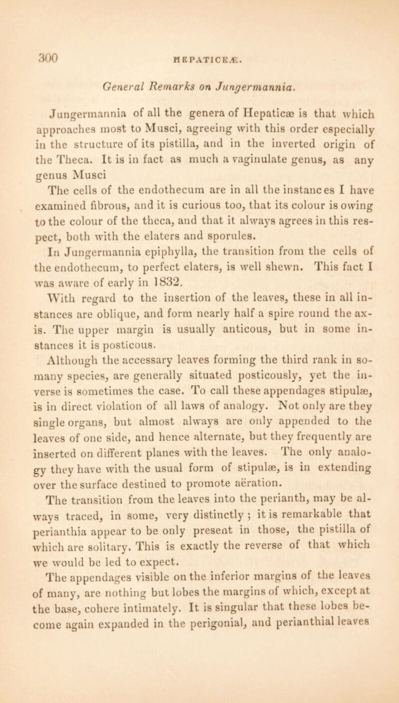 General Remarks on Jungermannia. Jungermannia of all the genera of Hepaticae is that which approaches most to Musci, agreeing with this order especially in the structure of its pistilla, and in the inverted origin of the Theca. It is in fact as much a vaginulate genus, as any genus Musci <D The cells of the endothecum are in all the instances I have examined fibrous, and it is curious too, that its colour isowing to the colour of the theca, and that it always agrees in this res- pect, both with the elaters and sporules. In Jungermannia epiphylla, the transition from the cells of the endothecum, to perfect elaters, is well shewn. This fact I was aware of early in 1832. With regard to the insertion of the leaves, these in all in- stances are oblique, and form nearly half a spire round the ax- is. The upper margin is usually anticous, but in some in- stances it is posticous. Although the accessary leaves forming the third rank in so- many species, are generally situated posticously, yet the in- verse is sometimes the case. To call these appendages stipulae, is in direct violation of all laws of analogy. Not only are they single organs, but almost always are only appended to the leaves of one side, and hence alternate, but they frequently are inserted on different planes with the leaves. The only analo- gy they have with the usual form of stipulae, is in extending over the surface destined to promote aeration. The transition from the leaves into the perianth, may be al- ways traced, in some, very distinctly ; it is remarkable that perianthia appear to be only present in those, the pistilla ot which are solitary. This is exactly the reverse of that which we would be led to expect. The appendages visible on the inferior margins of the leaves of many, are nothing but lobes the margins of which, except at the base, cohere intimately. It is singular that these lobes be- come again expanded in the perigonial, and perianthial leaves