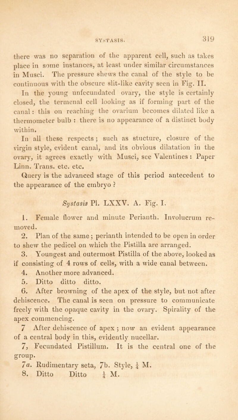 there was no separation of the apparent cell, such as takes place in some instances, at least under similar circumstances in Musci. The pressure shews the canal of the style to be continuous with the obscure slit-like cavity seen in Fig. II. In the young unfecundated ovary, the style is certainly closed, the termenal cell looking as if forming part of the canal: this on reaching the ovarium becomes dilated like a thermometer bulb : there is no appearance of a distinct body within. In all these respects; such as stricture, closure of the virgin style, evident canal, and its obvious dilatation in the ovary, it agrees exactly with Musci, see Valentines : Paper Linn. Trans, etc. etc. Query is the advanced stage of this period antecedent to the appearance of the embryo ? Systasis PI. LXXV. A. Fig. I. 1. Female flower and minute Perianth. Involucrum re- moved. 2. Plan of the same; perianth intended to be open in order to shew the pedicel on which the Pistilla are arranged. 3. Youngest and outermost Pistilla of the above, looked as if consisting of 4 rows of cells, with a wide canal between. 4. Another more advanced. 5. Ditto ditto ditto. 6. After browning of the apex of the style, but not after dehiscence. The canal is seen on pressure to communicate freely with the opaque cavity in the ovary. Spirality of the apex commencing. 7 After dehiscence of apex ; now an evident appearance of a central body in this, evidently nucellar. 7. Fecundated Pistillum. It is the central one of the group. 7a. Rudimentary seta, 7b. Style, \ M. 8. Ditto Ditto 5 M.