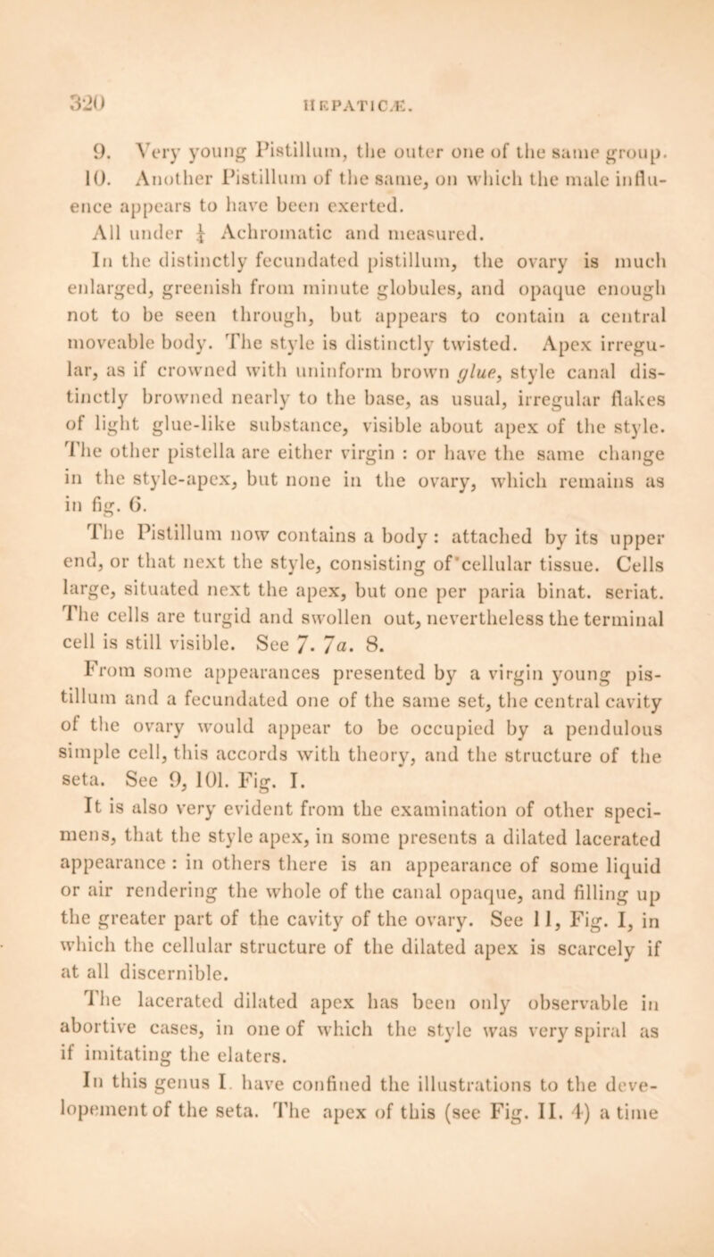 3*J0 II RPAT1C.K. 9. Very young Pistilluin, the outer one of the same group. 10. Another Pistillum of the same, on which the male influ- ence appears to have been exerted. All under I Achromatic and measured. In the distinctly fecundated pistillum, the ovary is much enlarged, greenish from minute globules, and opaque enough not to be seen through, but appears to contain a central moveable body. The style is distinctly twisted. Apex irregu- lar, as if crowned with uninform brown glue, style canal dis- tinctly browned nearly to the base, as usual, irregular flakes of light glue-like substance, visible about apex of the style. rl he other pistella are either virgin : or have the same change in the style-apex, but none in the ovary, which remains as in fig. 6. o rIhe Pistillum now contains a body : attached by its upper end, or that next the style, consisting of cellular tissue. Cells large, situated next the apex, but one per paria binat. seriat. 'Idle cells are turgid and swollen out, nevertheless the terminal cell is still visible. See 7* 7a. 8. brom some appearances presented by a virgin young pis- tillum and a fecundated one of the same set, the central cavity of the ovary would appear to be occupied by a pendulous simple cell, this accords with theory, and the structure of the seta. See 9, 101. Fig. I. It is also very evident from the examination of other speci- mens, that the style apex, in some presents a dilated lacerated appearance : in others there is an appearance of some liquid or air rendering the whole of the canal opaque, and filling up the greater part of the cavity of the ovary. See 11, Fig. I, in which the cellular structure of the dilated apex is scarcely if at all discernible. rl he lacerated dilated apex has been only observable in abortive cases, in one of which the style was very spiral as if imitating the elaters. In this genus I have confined the illustrations to the deve-