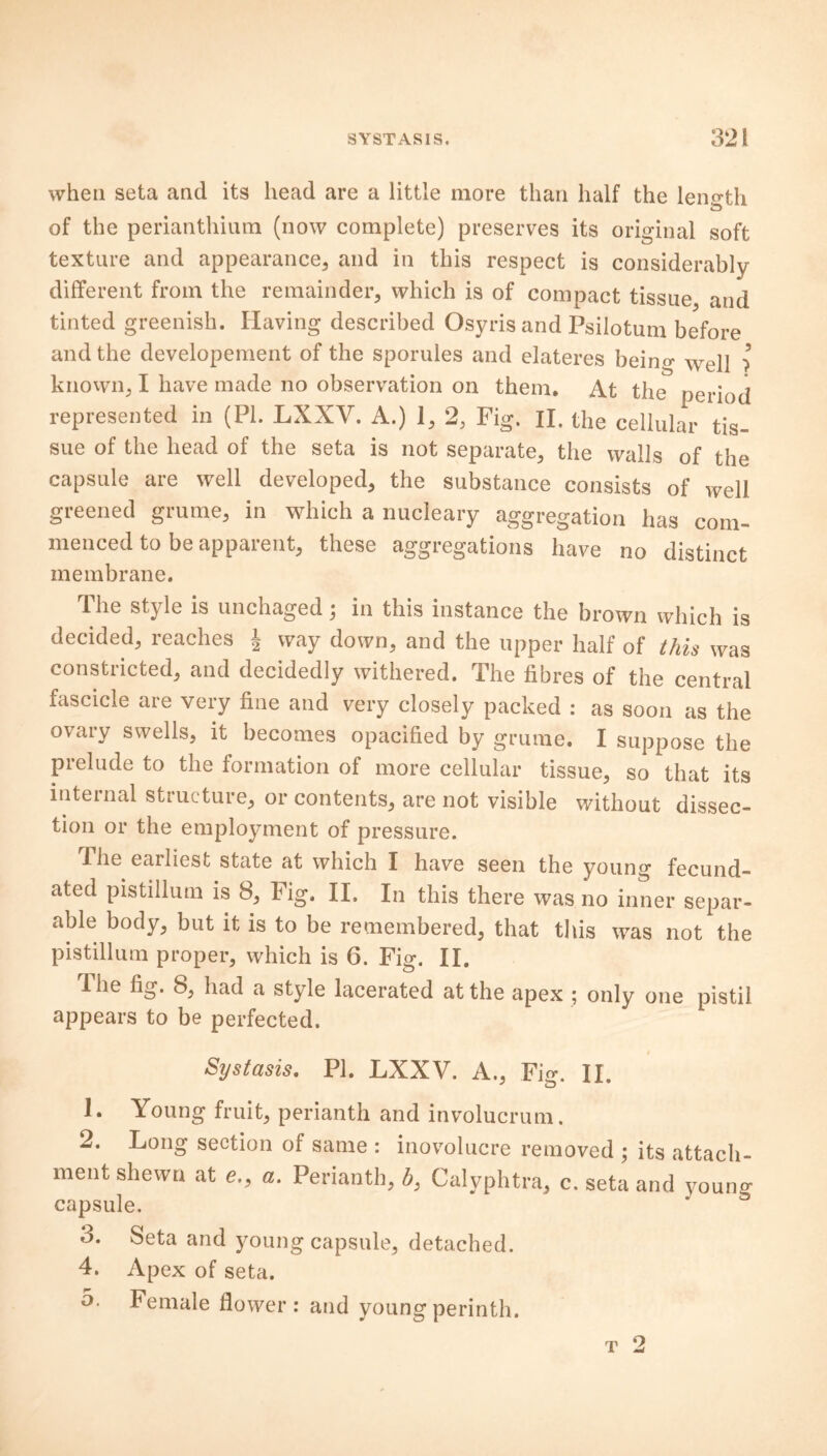 when seta and its head are a little more than half the length of the perianthium (now complete) preserves its original soft texture and appearance, and in this respect is considerably different from the remainder, which is of compact tissue and tinted greenish. Having described Osyris and Psilotum before and the developement of the sporules and elateres bein^ Wep ?5 knovvn, I have made no observation on them. At the period represented in (PL LXXV. A.) 1, 2, Fig. II. the cellular tis- sue of the head of the seta is not separate, the walls of the capsule are well developed, the substance consists of well greened grume, in which a nucleary aggregation has com- menced to be apparent, these aggregations have no distinct membrane. The style is unchaged; in this instance the brown which is decided, reaches J way down, and the upper half of this was constricted, and decidedly withered. The fibres of the central fascicle are very fine and very closely packed : as soon as the ovary swells, it becomes opacified by grume. I suppose the prelude to the formation of more cellular tissue, so that its internal structure, or contents, are not visible without dissec- tion or the employment of pressure. The eailiest state at which I have seen the young fecund- ated pistillum is 8, Fig. II. In this there was no inner separ- able body, but it is to be remembered, that this was not the pistillum proper, which is 6. Fig. II. The fig. 8, had a style lacerated at the apex ; only one pistil appears to be perfected. Systasis. PI. LXXV. A., Fig. II. 1. Young fruit, perianth and involucrum. 2. Long section of same : inovolucre removed ; its attach- ment shewn at e., «. Perianth, b., Calyphtra, c. seta and young capsule. 3. Seta and young capsule, detached. 4. Apex of seta. o. Female flower: and youngperinth. t 2