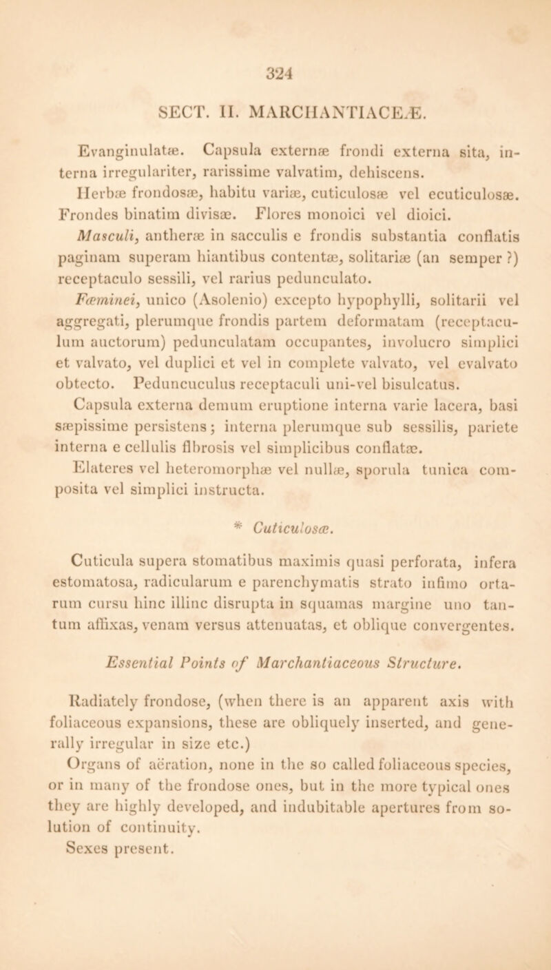 SECT. II. MARCHANTIACE.E. Evanginulatfe. Capsula externae frondi externa sita, in- terna irregulariter, rarissime valvatim, dehiscens. Ilerbce frondosae, habitu variae, cuticulosae vel ecuticulosae. Frondes binatim divisae. Flores monoici vel dioici. Masculi, antherae in sacculis e frondis substantia confiatis paginam superam hiantibus content®, solitariae (an semper ?) receptaculo sessili, vel rarius pedunculato. Fceminei, unico (Asolenio) excepto hypophylli, solitarii vel aggregati, plerumcpie frondis partem deformatam (receptacu- lum auctorum) pedunculatam occupantes, involucro simplici et valvato, vel duplici et vel in complete valvato, vel evalvato obtecto. Peduncuculus receptaculi uni-vel bisulcatus. Capsula externa demum eruptione interna varie lacera, basi saepissime persistens; interna plerumque sub sessilis, pariete interna ecellulis fibrosis vel simplicibus confiatoe. Elateres vel heteromorphae vel nullae, sporula tunica com- posita vel simplici instructa. * Cuticulosae. Cuticula supera stomatibus maximis quasi perforata, infera estomatosa, radicularum e parenchymatis strato infimo orta- rum cursu liinc illinc disrupta in squamas margine uno tan- tum affixas, venam versus attenuatas, et oblique convergentes. Essential Points of Marchantiaceous Structure. Radiately frondose, (when there is an apparent axis with foliaceous expansions, these are obliquely inserted, and gene- rally irregular in size etc.) Or gans of aeration, none in the so called foliaceous species, or in many of the frondose ones, but in the more typical ones they are highly developed, and indubitable apertures from so- lution of continuity. Sexes present.