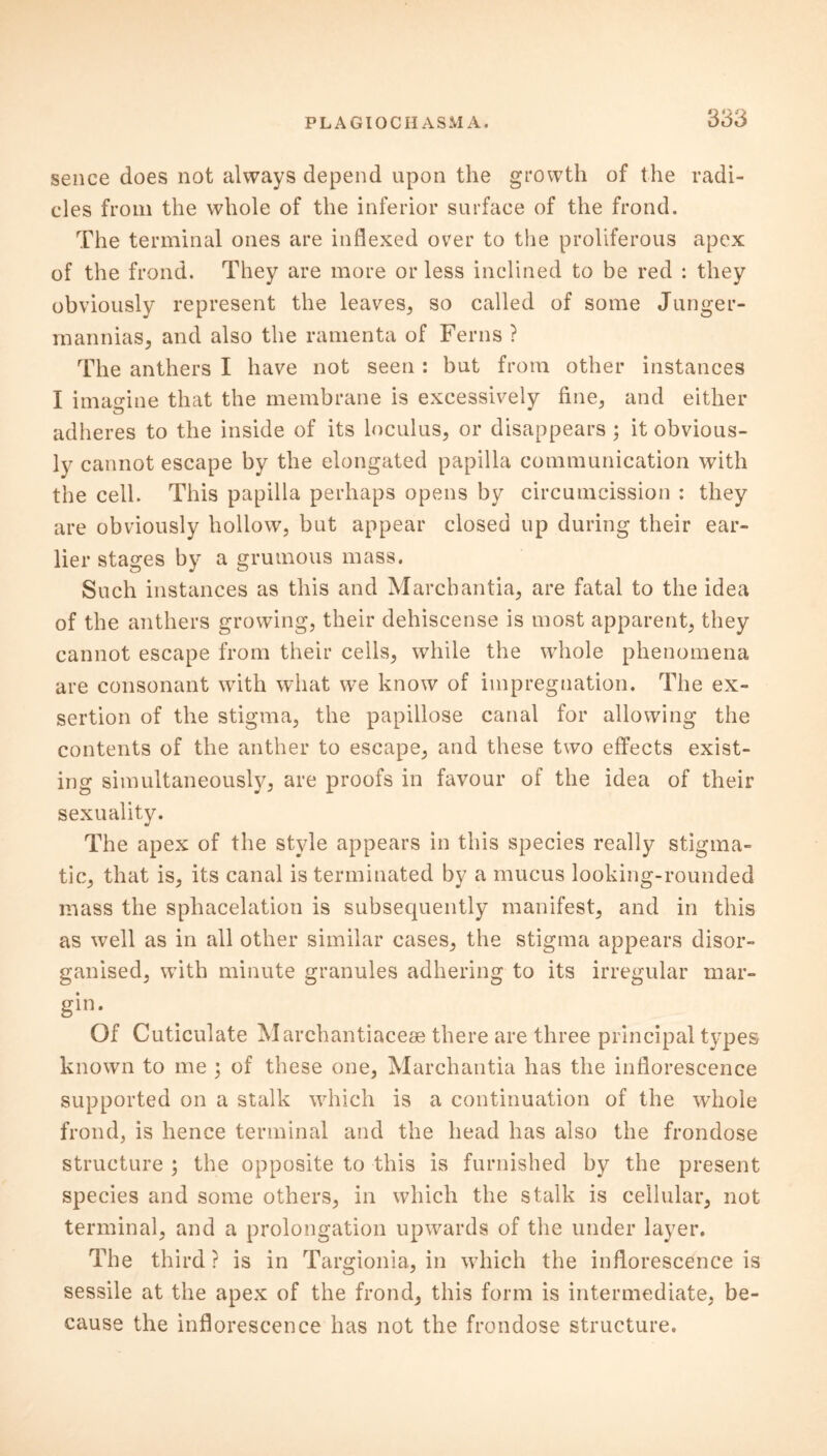 sence does not always depend upon the growth of the radi- cles from the whole of the inferior surface of the frond. The terminal ones are indexed over to the proliferous apex of the frond. They are more or less inclined to be red : they obviously represent the leaves, so called of some Junger- mannias, and also the ramenta of Ferns ? The anthers I have not seen : but from other instances I imagine that the membrane is excessively fine, and either adheres to the inside of its loculus, or disappears ; it obvious- ly cannot escape by the elongated papilla communication with the cell. This papilla perhaps opens by circumcission : they are obviously hollow, but appear closed up during their ear- lier stages by a grumous mass. Such instances as this and Marchantia, are fatal to the idea of the anthers growing, their dehiscense is most apparent, they cannot escape from their cells, while the whole phenomena are consonant with what we know of impregnation. The ex- sertion of the stigma, the papillose canal for allowing the contents of the anther to escape, and these two effects exist- ing simultaneously, are proofs in favour of the idea of their sexuality. The apex of the style appears in this species really stigma- tic, that is, its canal is terminated by a mucus looking-rounded mass the sphacelation is subsequently manifest, and in this as well as in all other similar cases, the stigma appears disor- ganised, with minute granules adhering to its irregular mar- gin. Of Cuticulate Marchantiacese there are three principal types known to me j of these one, Marchantia has the inflorescence supported on a stalk which is a continuation of the whole frond, is hence terminal and the head has also the frondose structure ; the opposite to this is furnished by the present species and some others, in which the stalk is cellular, not terminal, and a prolongation upwards of the under layer. The third ? is in Targionia, in which the inflorescence is sessile at the apex of the frond, this form is intermediate, be- cause the inflorescence has not the frondose structure.