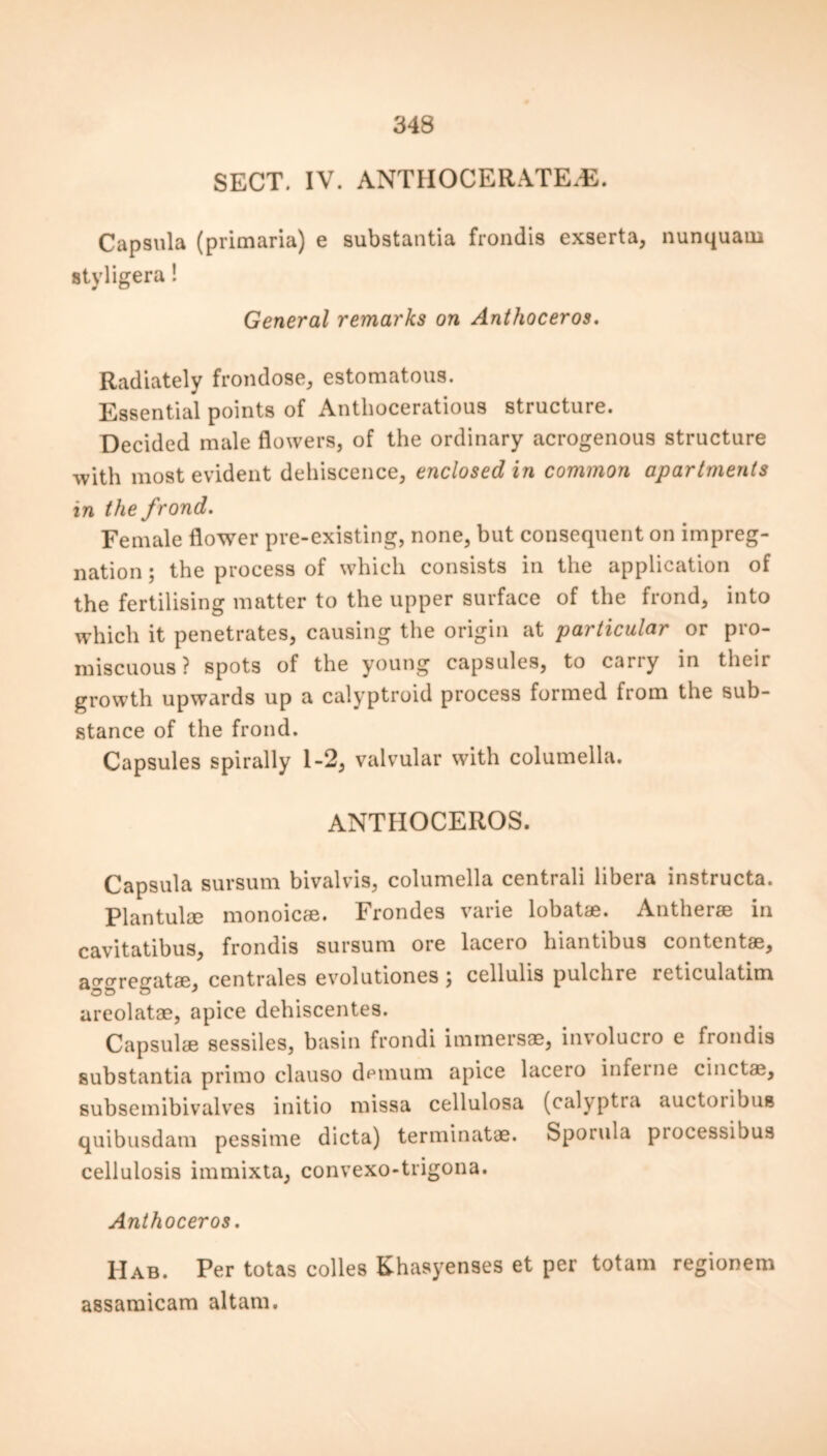 SECT. IV. ANTIIOCERATEvE. Capsula (primaria) e substantia frondis exserta, nunquaui styligera ! General remarks on Anthoceros. Radiately frondose, estomatous. Essential points of Anthoceratious structure. Decided male flowers, of the ordinary acrogenous structure with most evident dehiscence, enclosed in common apartments in the frond. Female flower pre-existing, none, but consequent on impreg- nation ; the process of which consists in the application of the fertilising matter to the upper surface of the frond, into which it penetrates, causing the origin at particular or pro- miscuous ? spots of the young capsules, to carry in theii growth upwards up a calyptroid process formed from the sub- stance of the frond. Capsules spirally 1-2, valvular with columella. ANTHOCEROS. Capsula sursum bivalvis, columella centrali libera instructa. Plantulae monoicae. Frondes varie lobat®. Anther® in cavitatibus, frondis sursum ore lacero hiantibus contentae, aggregatae, centrales evolutiones j cellulis pulchre reticulatim areolatae, apice dehiscentes. Capsulae sessiles, basin frondi immersae, involucro e frondis substantia primo clauso demum apice lacero inferne cinctas, subsemibivalves initio missa cellulosa (calyptra auctoribua quibusdam pessime dicta) terminatae. Sporula piocessibus cellulosis immixta, convexo-trigona. Anthoceros. Hab. Per totas colies Khasyenses et per totam regionem assamicam altam.