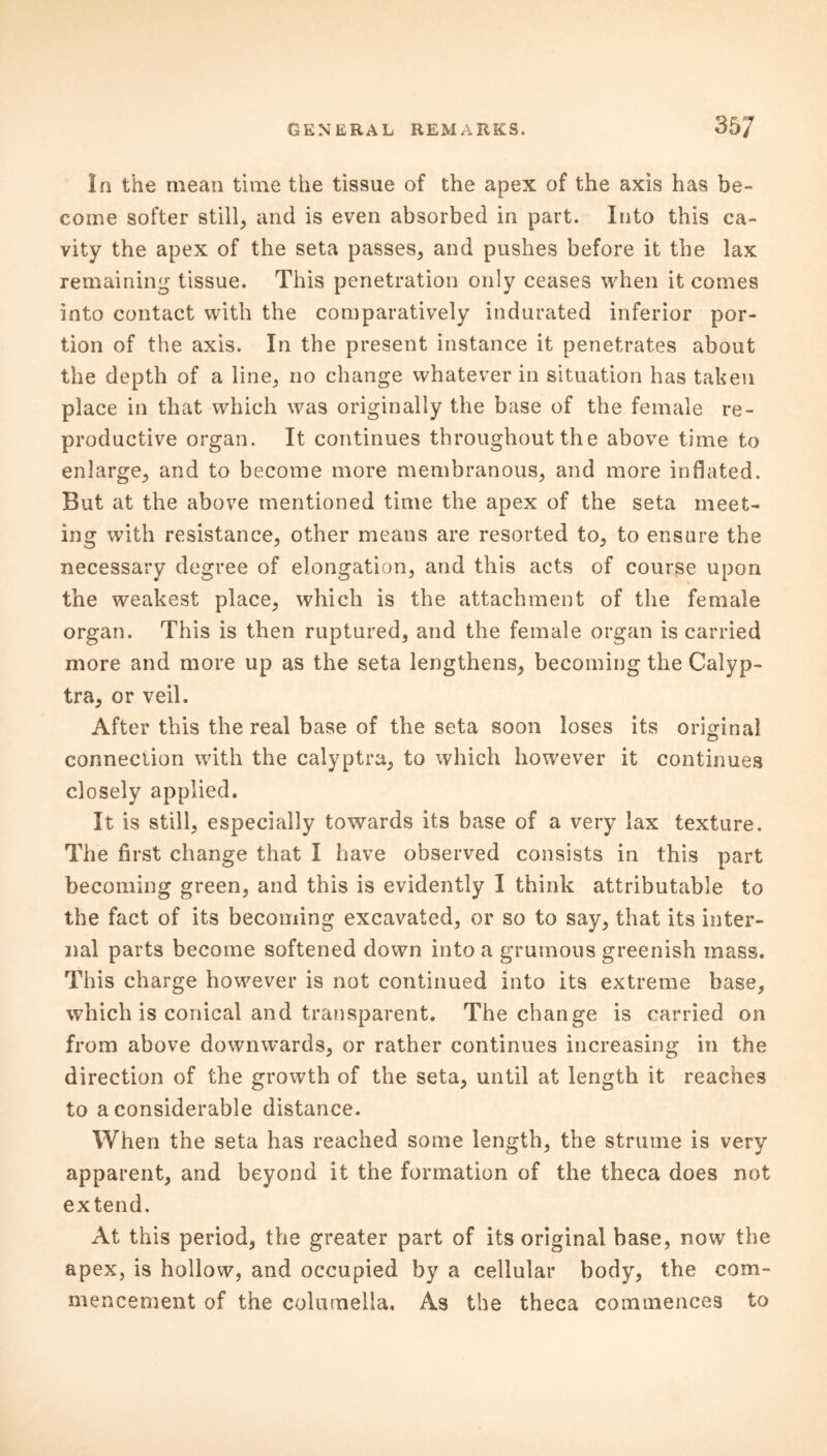 In the mean time the tissue of the apex of the axis has be- come softer still, and is even absorbed in part. Into this ca- vity the apex of the seta passes, and pushes before it the lax remaining tissue. This penetration only ceases when it comes into contact with the comparatively indurated inferior por- tion of the axis. In the present instance it penetrates about the depth of a line, no change whatever in situation has taken place in that which was originally the base of the female re- productive organ. It continues throughout the above time to enlarge, and to become more membranous, and more inflated. But at the above mentioned time the apex of the seta meet- ing with resistance, other means are resorted to, to ensure the necessary degree of elongation, and this acts of course upon the weakest place, which is the attachment of the female organ. This is then ruptured, and the female organ is carried more and more up as the seta lengthens, becoming the Calyp- tra, or veil. After this the real base of the seta soon loses its original connection with the calyptra, to which however it continues closely applied. It is still, especially towards its base of a very lax texture. The first change that I have observed consists in this part becoming green, and this is evidently I think attributable to the fact of its becoming excavated, or so to say, that its inter- nal parts become softened down into a grumous greenish mass. This charge however is not continued into its extreme base, which is conical and transparent. The change is carried on from above dowmvards, or rather continues increasing in the direction of the growth of the seta, until at length it reaches to a considerable distance. When the seta has reached some length, the struine is very apparent, and beyond it the formation of the theca does not extend. At this period, the greater part of its original base, now the apex, is hollow, and occupied by a cellular body, the com- mencement of the columella. As the theca commences to