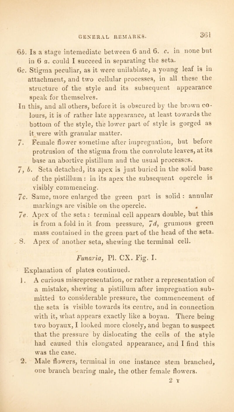 65. Is a stage intemediate between 6 and 6. c. in none but in 6 a. could I succeed in separating the seta. 6c. Stigma peculiar, as it were unilabiate, a young leaf is in attachment, and two cellular processes, in all these the structure of the style and its subsequent appearance speak for themselves. In this, and all others, before it is obscured by the brown co- lours, it is of rather late appearance, at least towards the bottom of the style, the lower part of style is gorged as it were with granular matter. 7. Female flower sometime after impregnation, but before protrusion of the stigma from the convolute leaves, at its base an abortive pistillum and the usual processes. 7, 5. Seta detached, its apex is just buried in the solid base of the pistillum : in its apex the subsequent opercle is visibly commencing. Jc. Same, more enlarged the green part is solid : annular markings are visible on the opercle. * Je. Apex of the seta: terminal cell appears double, but this is from a fold in it from pressure, 7d> grumous green mass contained in the green part of the head of the seta. ^ 8. Apex of another seta, shewing the terminal cell. Funaria, PI. CX. Fig. I. Explanation of plates continued. \. A curious misrepresentation, or rather a representation of a mistake, shewing a pistillum after impregnation sub- mitted to considerable pressure, the commencement of the seta is visible towards its centre, and in connection with it, what appears exactly like a boyau. There being two boyaux, I looked more closely, and began to suspect that the pressure by dislocating the cells of the style had caused thi3 elongated appearance, and I find this was the case. 2. Male flowers, terminal in one instance stem branched, one branch bearing male, the other female flowers. 2 Y